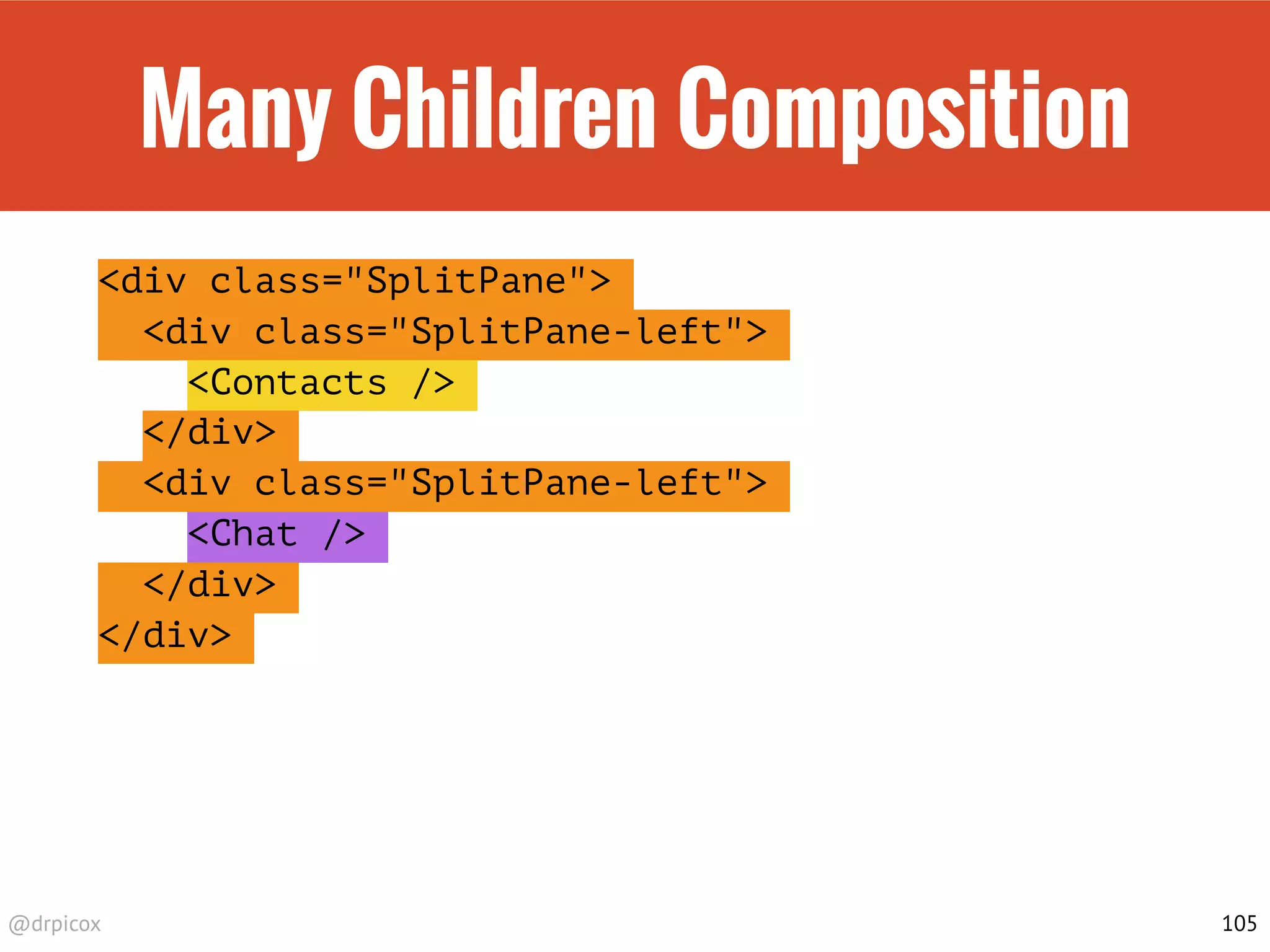 @drpicox
Many Children Composition
<div class="SplitPane">
<div class="SplitPane-left">
<Contacts />
</div>
<div class="SplitPane-left">
<Chat />
</div>
</div>
105
 