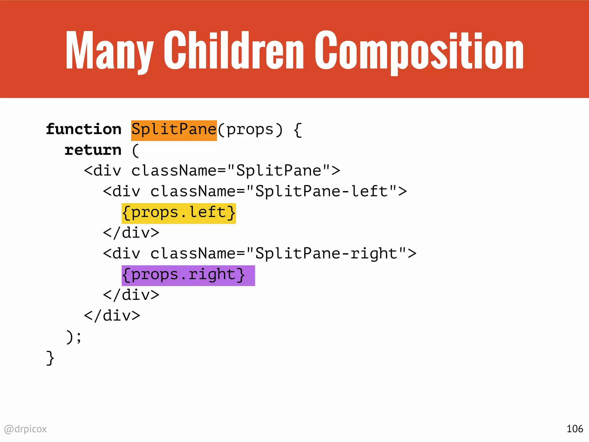 @drpicox
Many Children Composition
function SplitPane(props) {
return (
<div className="SplitPane">
<div className="SplitPane-left">
{props.left}
</div>
<div className="SplitPane-right">
{props.right}
</div>
</div>
);
}
106
 
