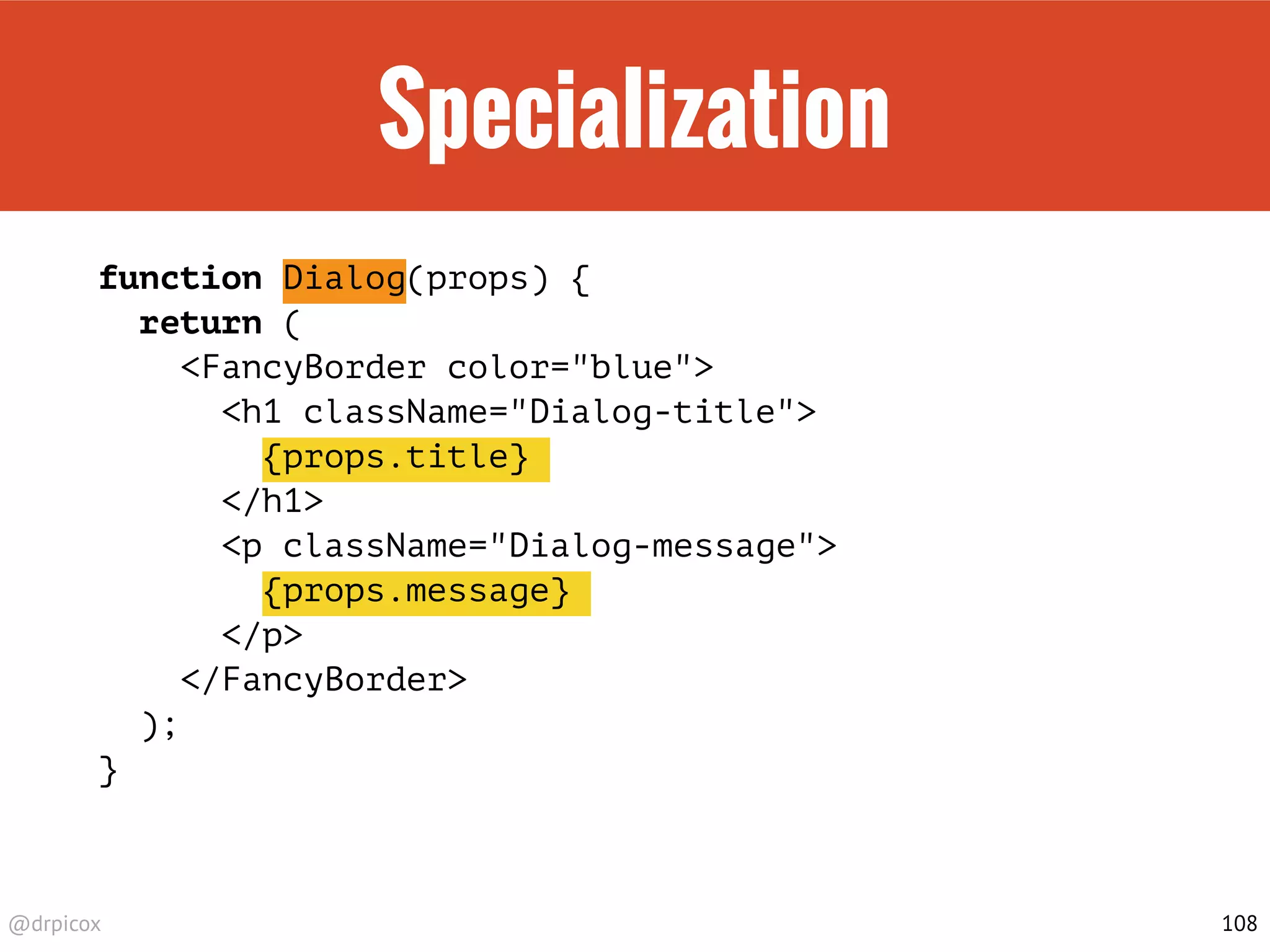 @drpicox
Specialization
function Dialog(props) {
return (
<FancyBorder color="blue">
<h1 className="Dialog-title">
{props.title}
</h1>
<p className="Dialog-message">
{props.message}
</p>
</FancyBorder>
);
}
108
 
