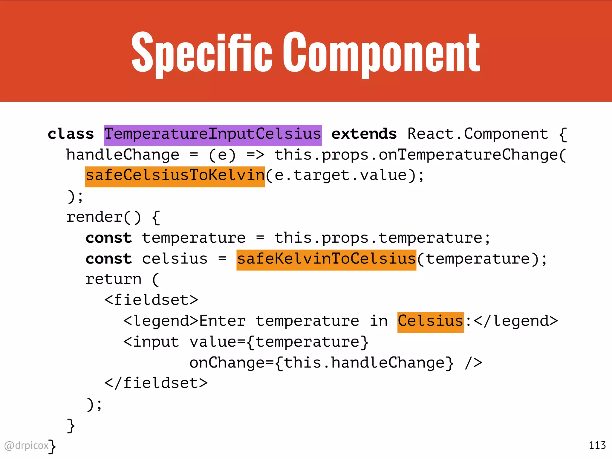 @drpicox
Speciﬁc Component
class TemperatureInputCelsius extends React.Component {
handleChange = (e) => this.props.onTemperatureChange(
safeCelsiusToKelvin(e.target.value);
);
render() {
const temperature = this.props.temperature;
const celsius = safeKelvinToCelsius(temperature);
return (
<fieldset>
<legend>Enter temperature in Celsius:</legend>
<input value={temperature}
onChange={this.handleChange} />
</fieldset>
);
}
} 113
 