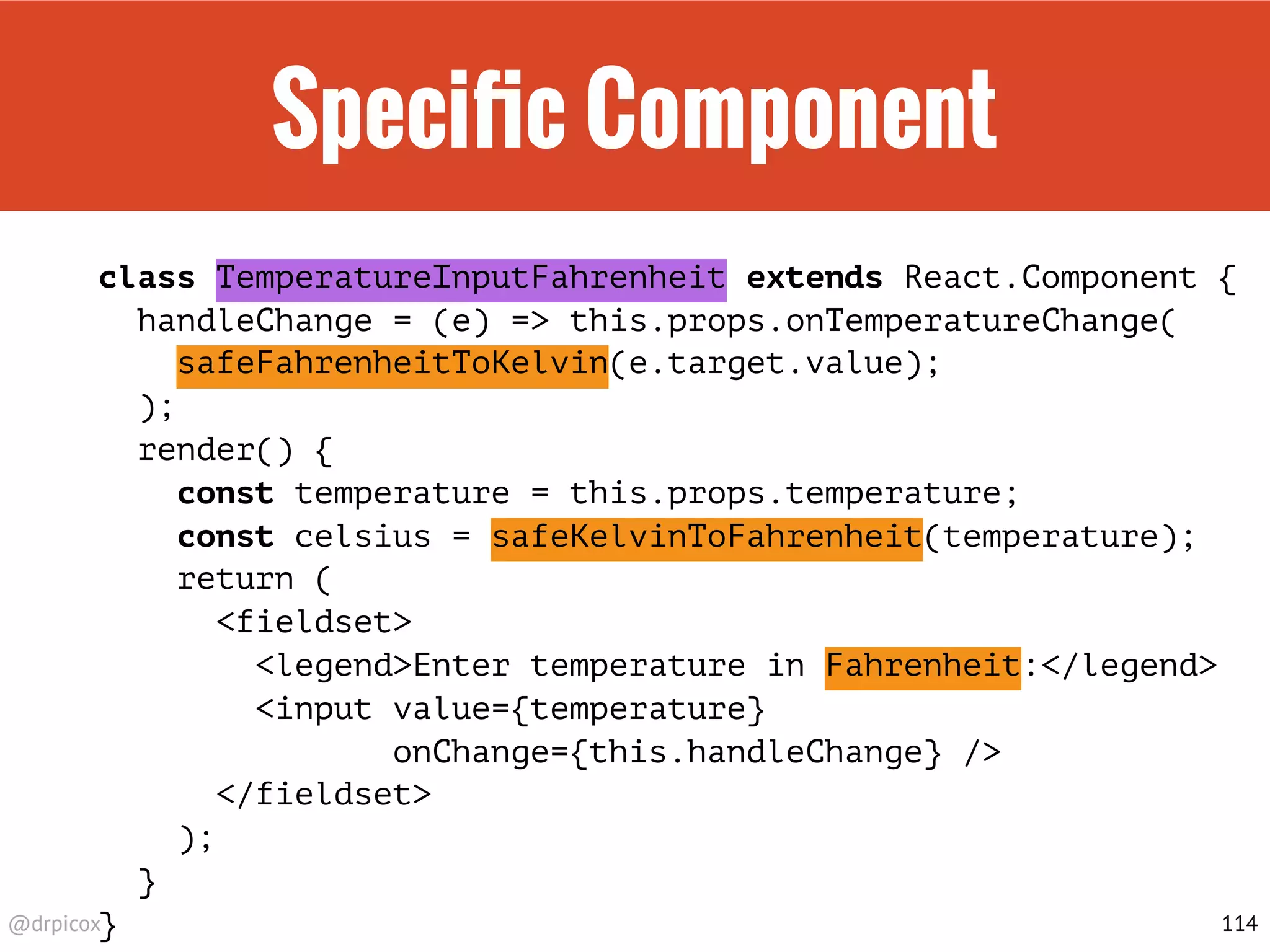 @drpicox
Speciﬁc Component
class TemperatureInputFahrenheit extends React.Component {
handleChange = (e) => this.props.onTemperatureChange(
safeFahrenheitToKelvin(e.target.value);
);
render() {
const temperature = this.props.temperature;
const celsius = safeKelvinToFahrenheit(temperature);
return (
<fieldset>
<legend>Enter temperature in Fahrenheit:</legend>
<input value={temperature}
onChange={this.handleChange} />
</fieldset>
);
}
} 114
 