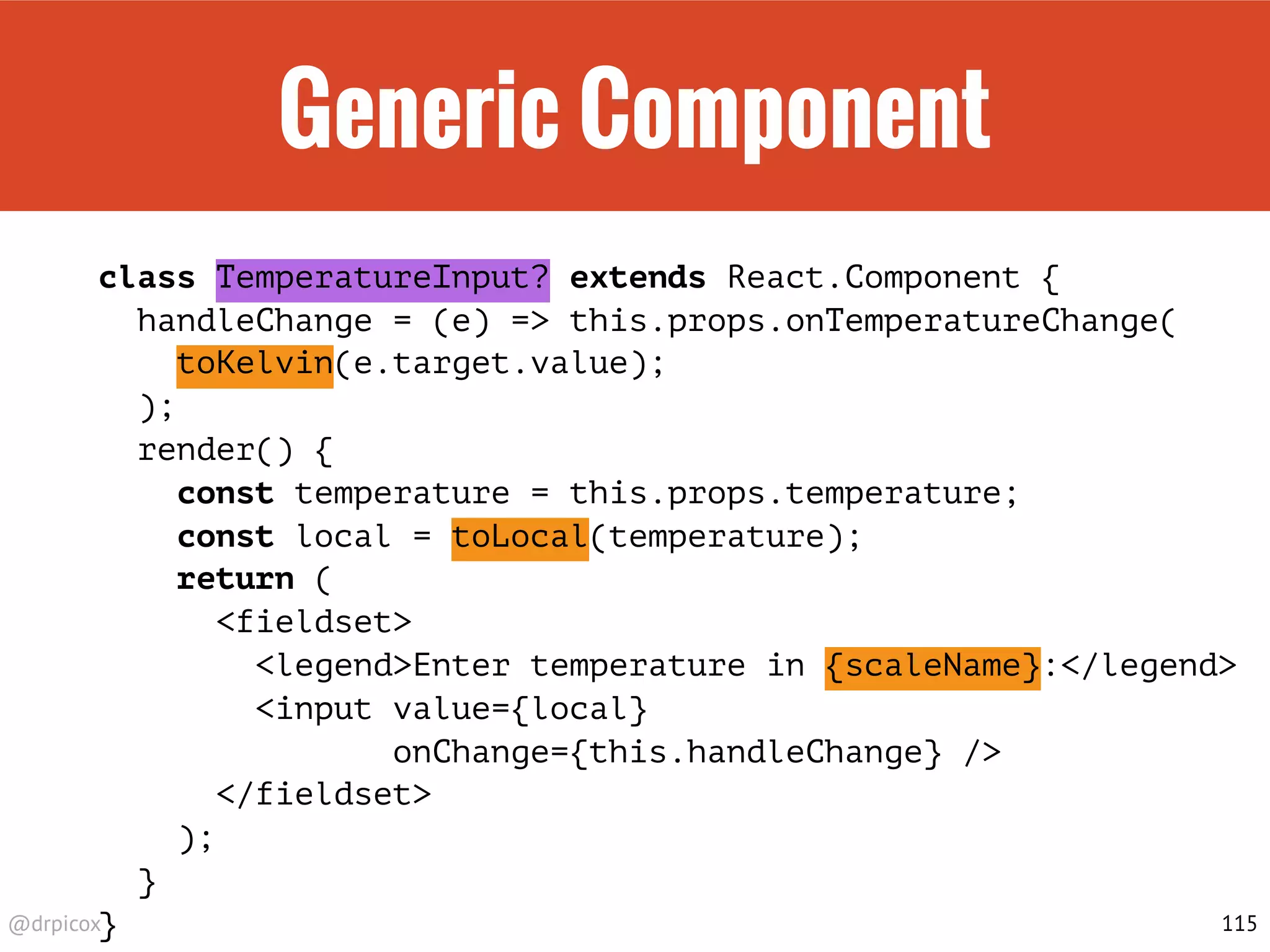@drpicox
Generic Component
class TemperatureInput? extends React.Component {
handleChange = (e) => this.props.onTemperatureChange(
toKelvin(e.target.value);
);
render() {
const temperature = this.props.temperature;
const local = toLocal(temperature);
return (
<fieldset>
<legend>Enter temperature in {scaleName}:</legend>
<input value={local}
onChange={this.handleChange} />
</fieldset>
);
}
} 115
 