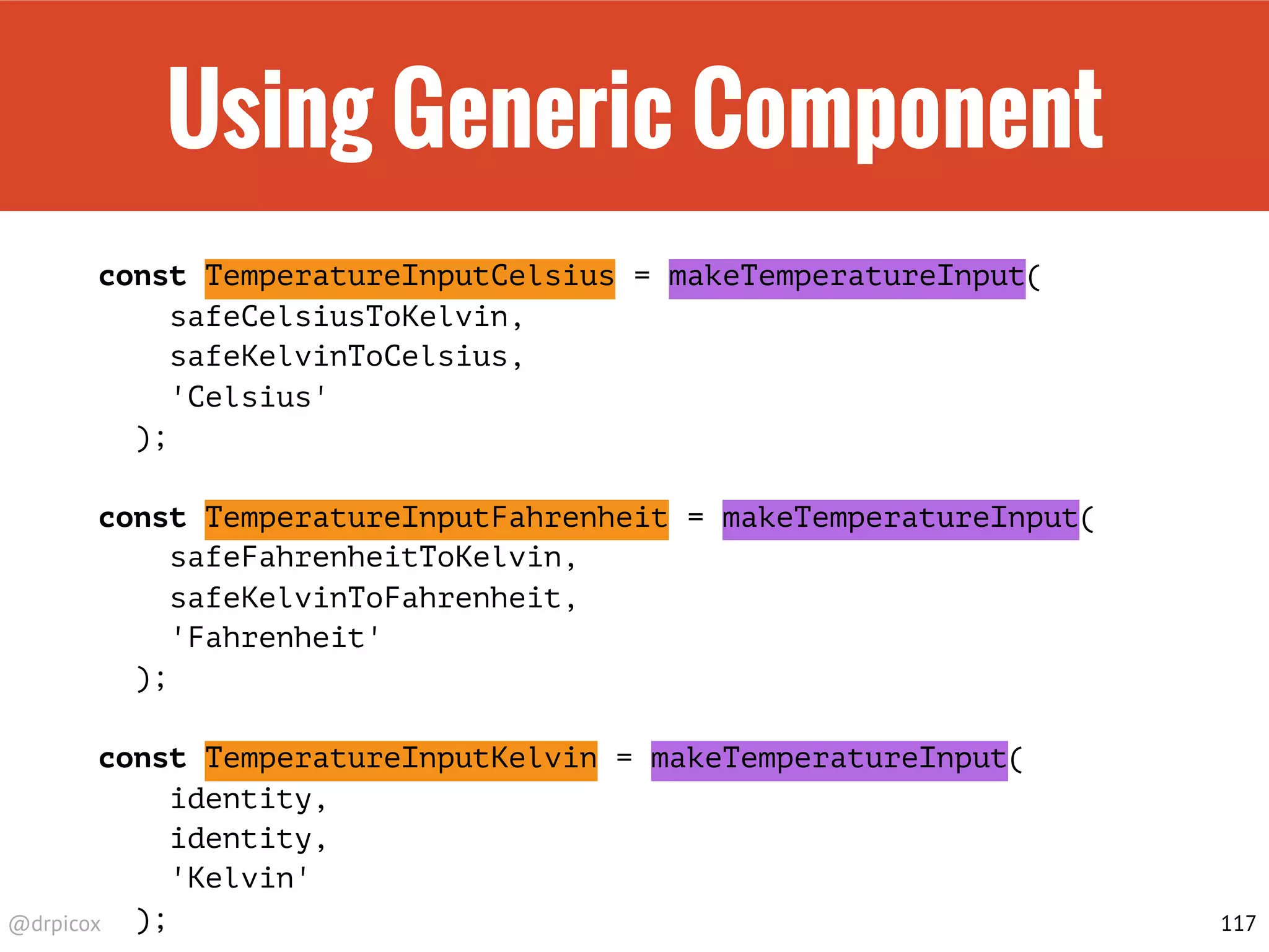 @drpicox
Using Generic Component
const TemperatureInputCelsius = makeTemperatureInput(
safeCelsiusToKelvin,
safeKelvinToCelsius,
'Celsius'
);
const TemperatureInputFahrenheit = makeTemperatureInput(
safeFahrenheitToKelvin,
safeKelvinToFahrenheit,
'Fahrenheit'
);
const TemperatureInputKelvin = makeTemperatureInput(
identity,
identity,
'Kelvin'
); 117
 