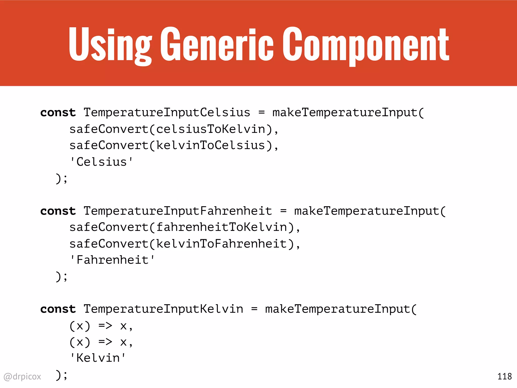 @drpicox
Using Generic Component
const TemperatureInputCelsius = makeTemperatureInput(
safeConvert(celsiusToKelvin),
safeConvert(kelvinToCelsius),
'Celsius'
);
const TemperatureInputFahrenheit = makeTemperatureInput(
safeConvert(fahrenheitToKelvin),
safeConvert(kelvinToFahrenheit),
'Fahrenheit'
);
const TemperatureInputKelvin = makeTemperatureInput(
(x) => x,
(x) => x,
'Kelvin'
); 118
 