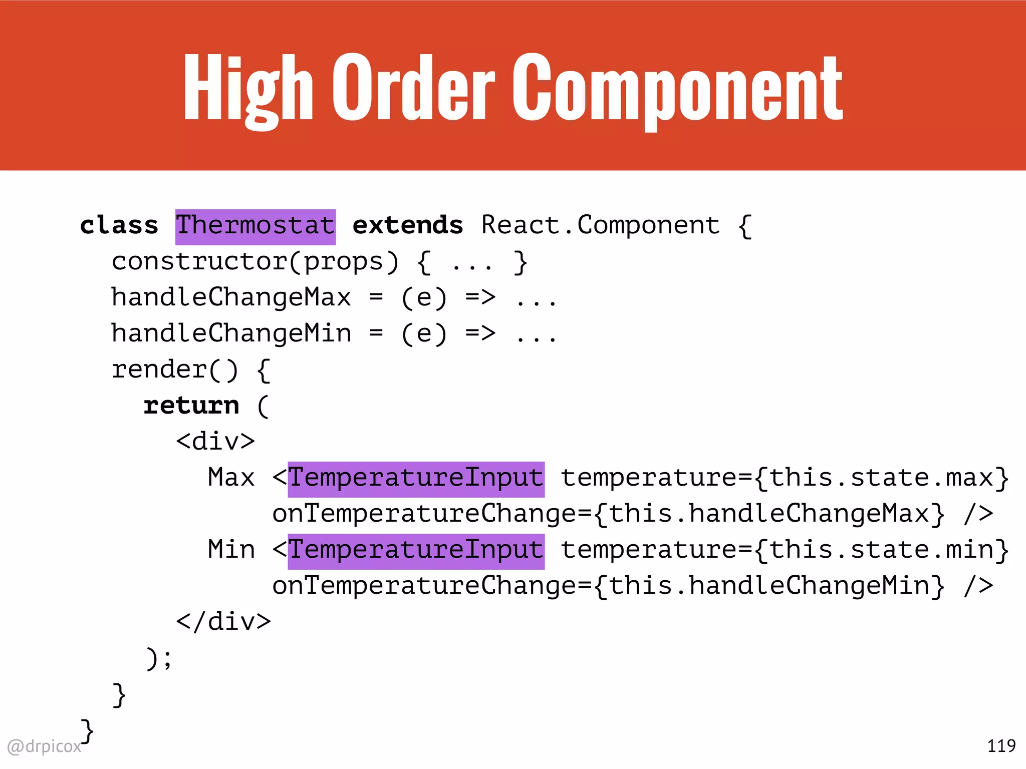 @drpicox
High Order Component
class Thermostat extends React.Component {
constructor(props) { ... }
handleChangeMax = (e) => ...
handleChangeMin = (e) => ...
render() {
return (
<div>
Max <TemperatureInput temperature={this.state.max}
onTemperatureChange={this.handleChangeMax} />
Min <TemperatureInput temperature={this.state.min}
onTemperatureChange={this.handleChangeMin} />
</div>
);
}
}
119
 