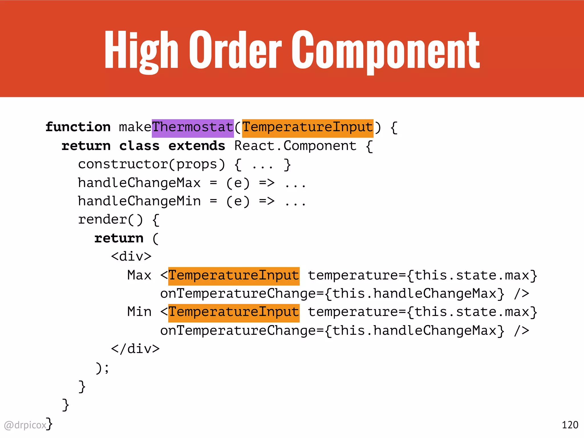 @drpicox
High Order Component
function makeThermostat(TemperatureInput) {
return class extends React.Component {
constructor(props) { ... }
handleChangeMax = (e) => ...
handleChangeMin = (e) => ...
render() {
return (
<div>
Max <TemperatureInput temperature={this.state.max}
onTemperatureChange={this.handleChangeMax} />
Min <TemperatureInput temperature={this.state.max}
onTemperatureChange={this.handleChangeMax} />
</div>
);
}
}
} 120
 