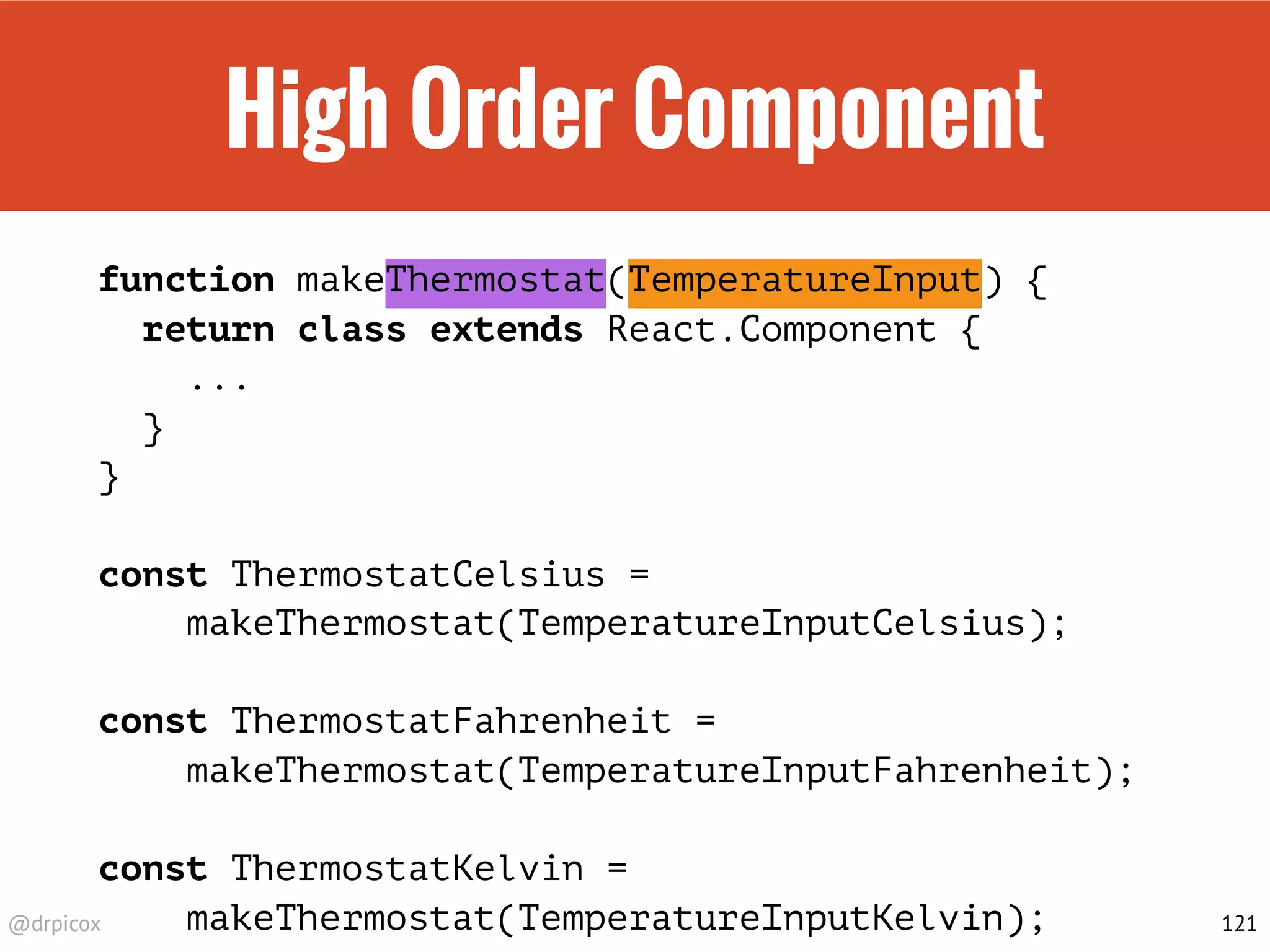 @drpicox
High Order Component
function makeThermostat(TemperatureInput) {
return class extends React.Component {
...
}
}
const ThermostatCelsius =
makeThermostat(TemperatureInputCelsius);
const ThermostatFahrenheit =
makeThermostat(TemperatureInputFahrenheit);
const ThermostatKelvin =
makeThermostat(TemperatureInputKelvin); 121
 