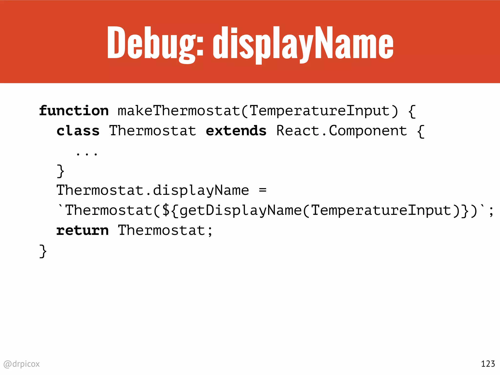 @drpicox
Debug: displayName
function makeThermostat(TemperatureInput) {
class Thermostat extends React.Component {
...
}
Thermostat.displayName =
`Thermostat(${getDisplayName(TemperatureInput)})`;
return Thermostat;
}
123
 