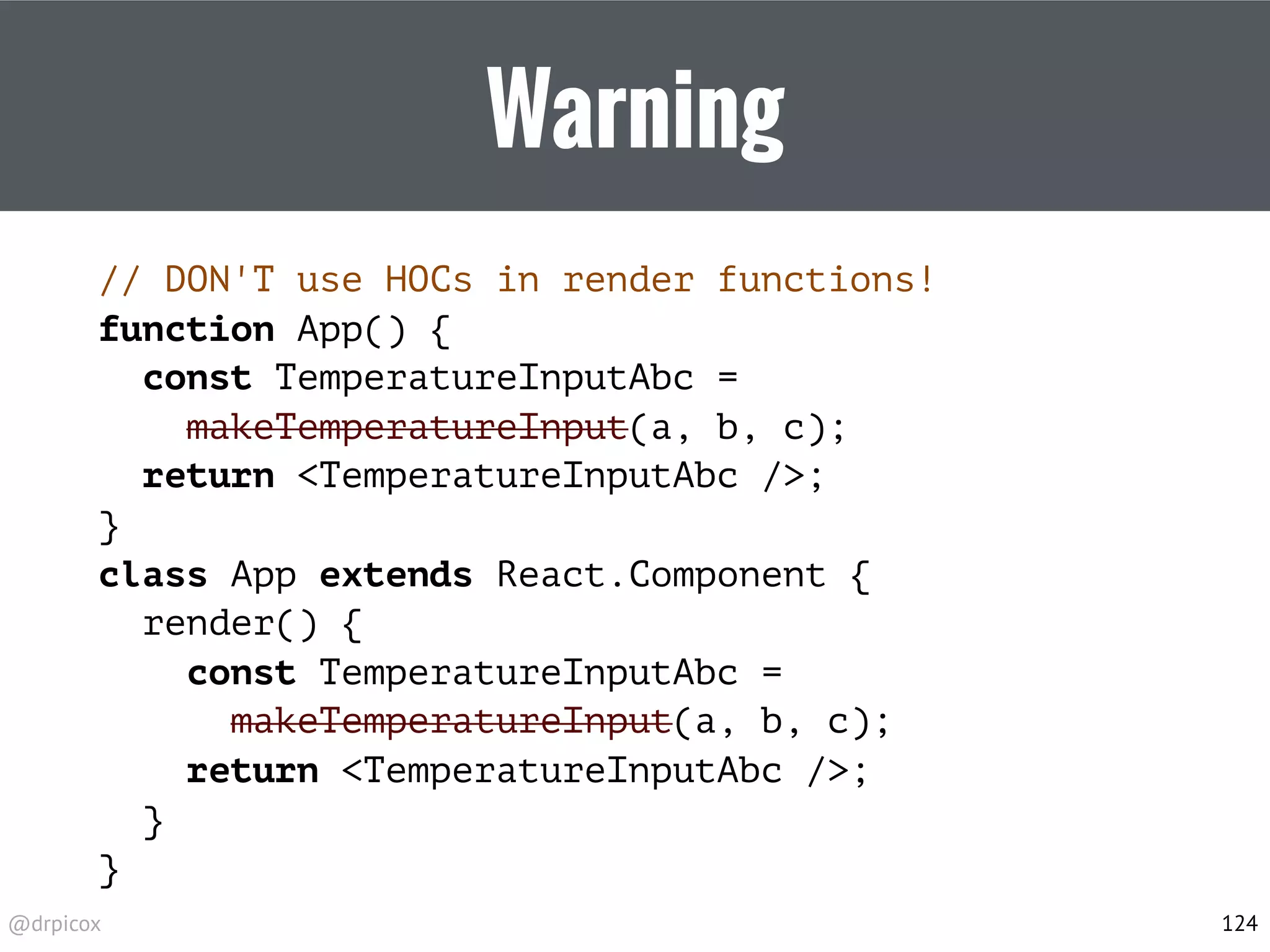 @drpicox
Warning
// DON'T use HOCs in render functions!
function App() {
const TemperatureInputAbc =
makeTemperatureInput(a, b, c);
return <TemperatureInputAbc />;
}
class App extends React.Component {
render() {
const TemperatureInputAbc =
makeTemperatureInput(a, b, c);
return <TemperatureInputAbc />;
}
}
124
 