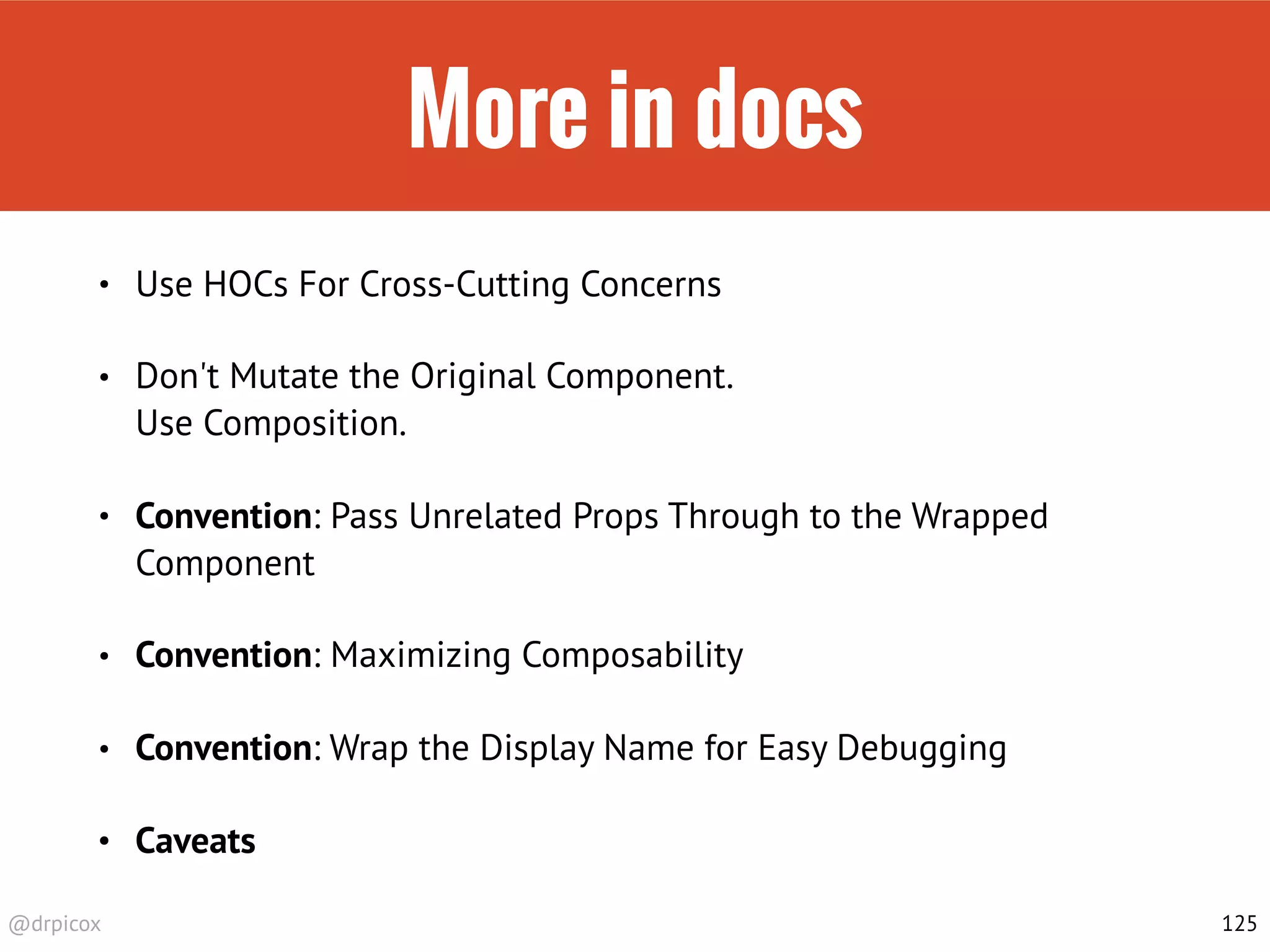 @drpicox
More in docs
• Use HOCs For Cross-Cutting Concerns
• Don't Mutate the Original Component.  
Use Composition.
• Convention: Pass Unrelated Props Through to the Wrapped
Component
• Convention: Maximizing Composability
• Convention: Wrap the Display Name for Easy Debugging
• Caveats
125
 