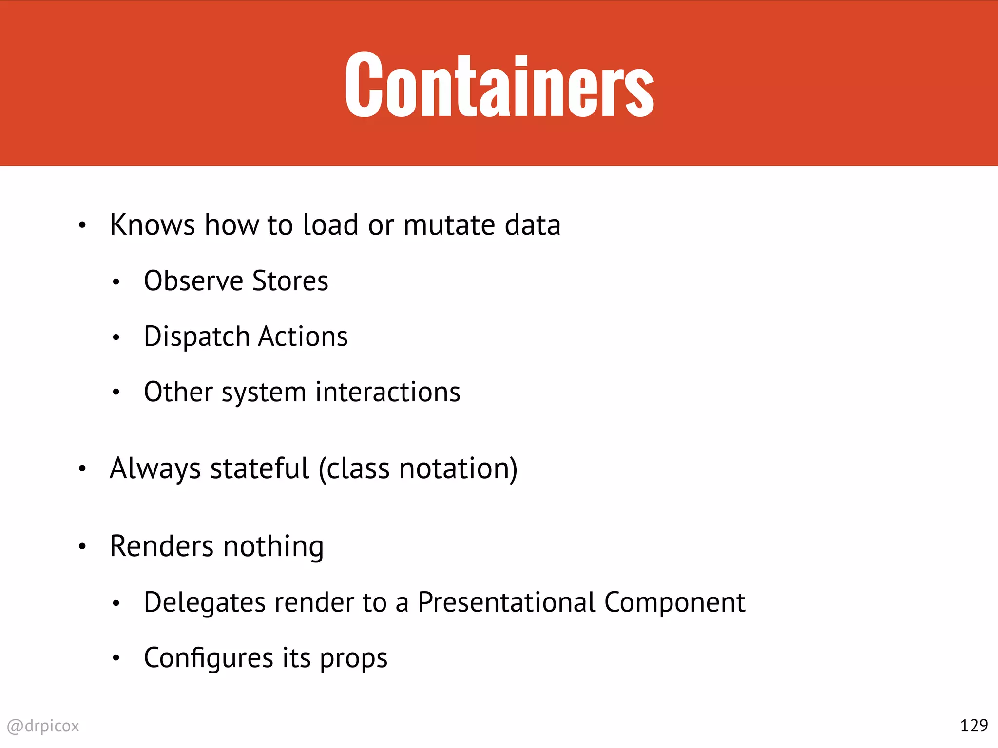 @drpicox
Containers
• Knows how to load or mutate data
• Observe Stores
• Dispatch Actions
• Other system interactions
• Always stateful (class notation)
• Renders nothing
• Delegates render to a Presentational Component
• Conﬁgures its props
129
 