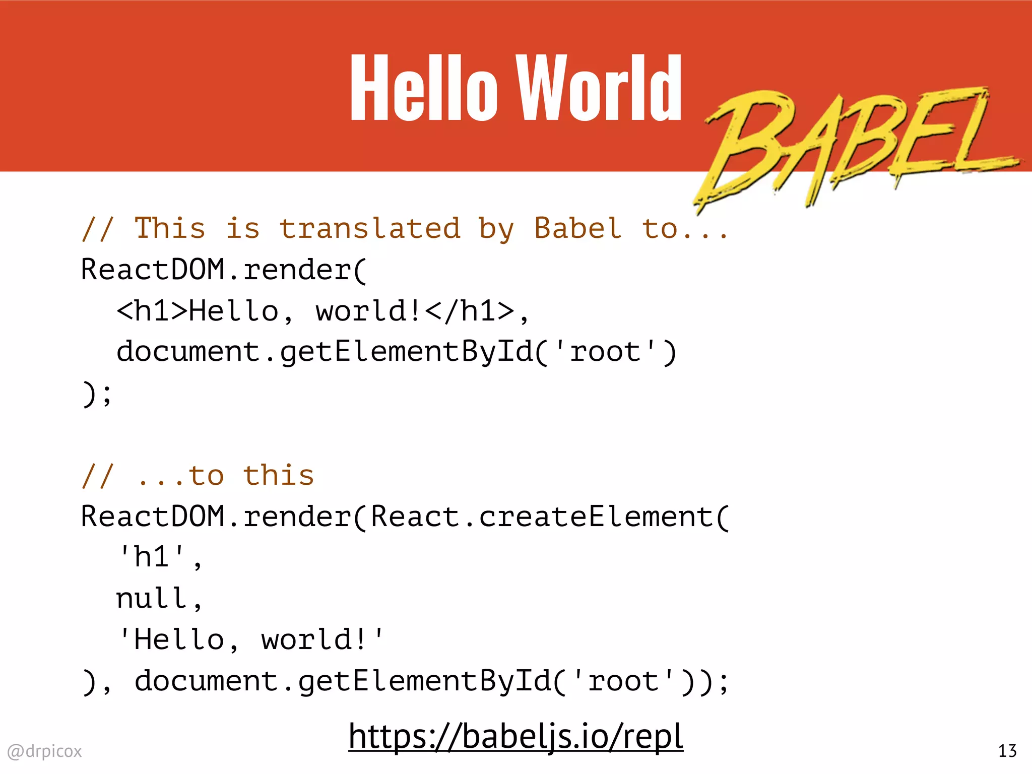 @drpicox
Hello World
// This is translated by Babel to...
ReactDOM.render(
<h1>Hello, world!</h1>,
document.getElementById('root')
);
// ...to this
ReactDOM.render(React.createElement(
'h1',
null,
'Hello, world!'
), document.getElementById('root'));
13
https://babeljs.io/repl
 