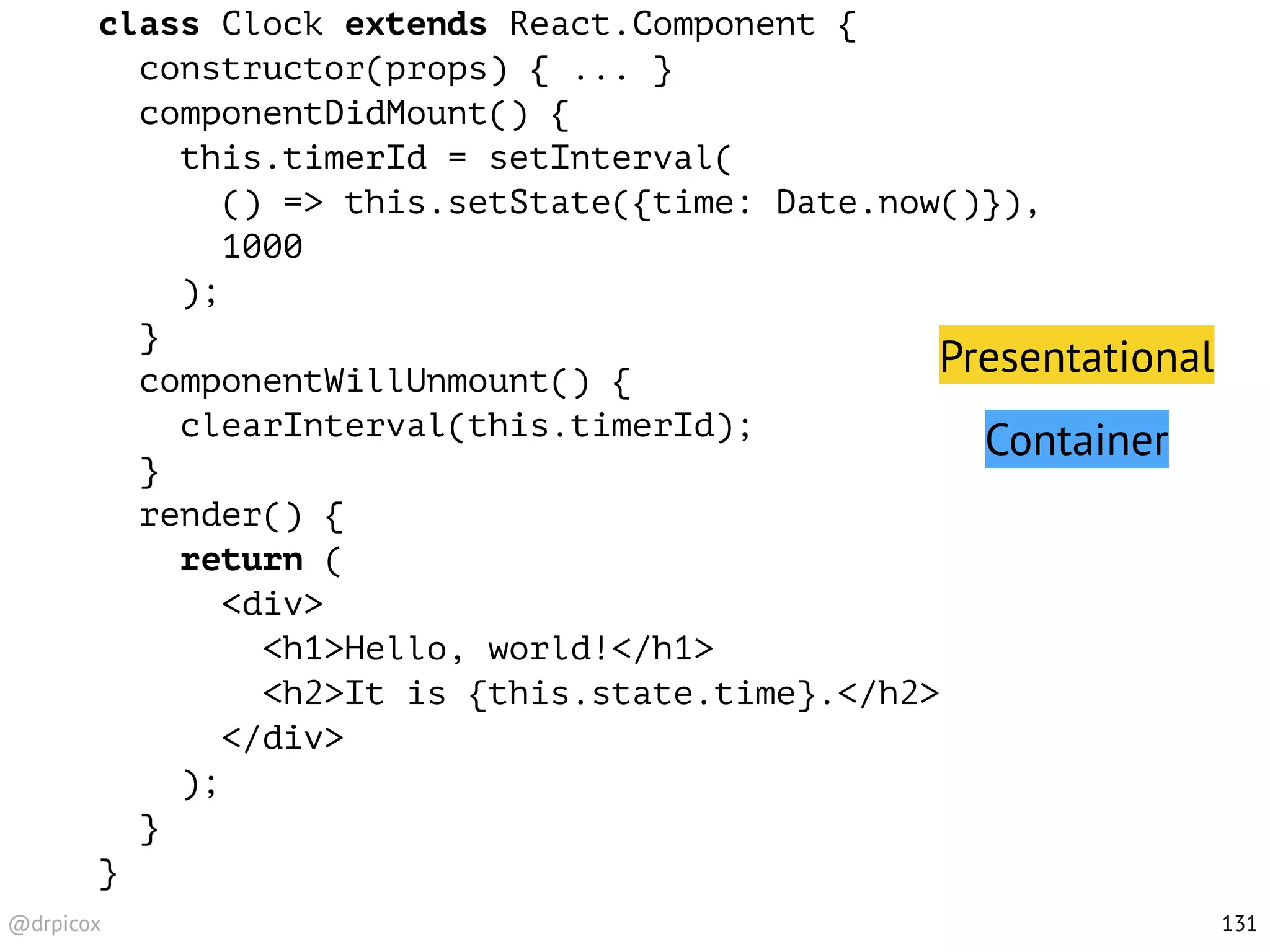 @drpicox
class Clock extends React.Component {
constructor(props) { ... }
componentDidMount() {
this.timerId = setInterval(
() => this.setState({time: Date.now()}),
1000
);
}
componentWillUnmount() {
clearInterval(this.timerId);
}
render() {
return (
<div>
<h1>Hello, world!</h1>
<h2>It is {this.state.time}.</h2>
</div>
);
}
}
131
Presentational
Container
 