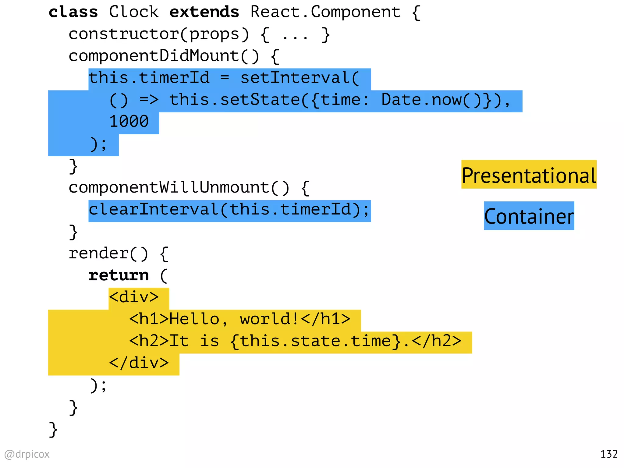 @drpicox
class Clock extends React.Component {
constructor(props) { ... }
componentDidMount() {
this.timerId = setInterval(
() => this.setState({time: Date.now()}),
1000
);
}
componentWillUnmount() {
clearInterval(this.timerId);
}
render() {
return (
<div>
<h1>Hello, world!</h1>
<h2>It is {this.state.time}.</h2>
</div>
);
}
}
132
Presentational
Container
 