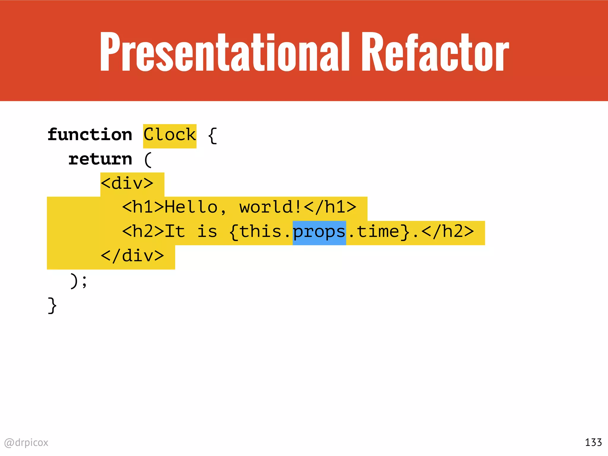 @drpicox
Presentational Refactor
function Clock {
return (
<div>
<h1>Hello, world!</h1>
<h2>It is {this.props.time}.</h2>
</div>
);
}
133
 