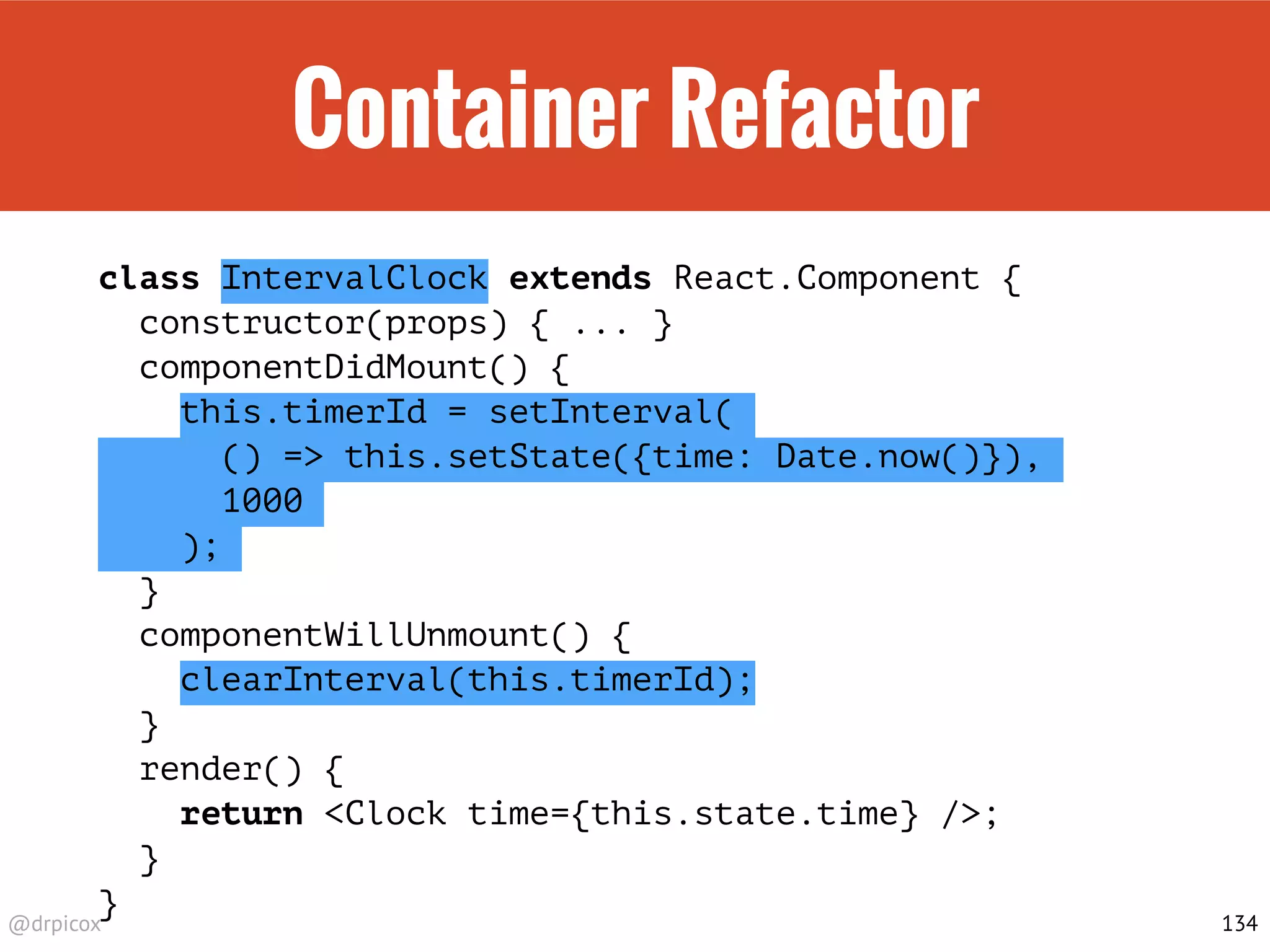@drpicox
Container Refactor
class IntervalClock extends React.Component {
constructor(props) { ... }
componentDidMount() {
this.timerId = setInterval(
() => this.setState({time: Date.now()}),
1000
);
}
componentWillUnmount() {
clearInterval(this.timerId);
}
render() {
return <Clock time={this.state.time} />;
}
}
134
 