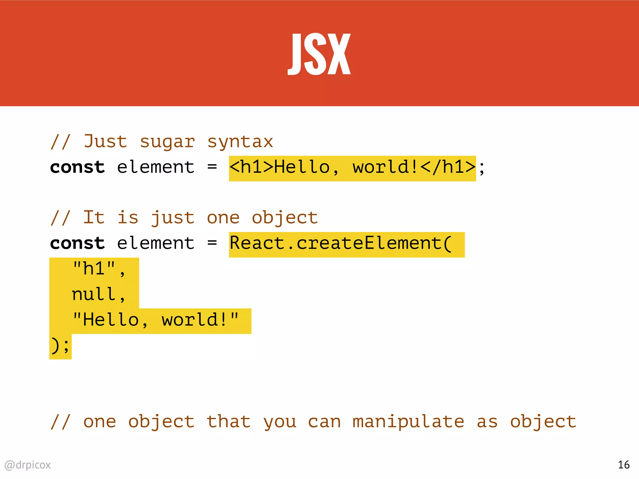 @drpicox
JSX
// Just sugar syntax
const element = <h1>Hello, world!</h1>;
// It is just one object
const element = React.createElement(
"h1",
null,
"Hello, world!"
);
// one object that you can manipulate as object
16
 