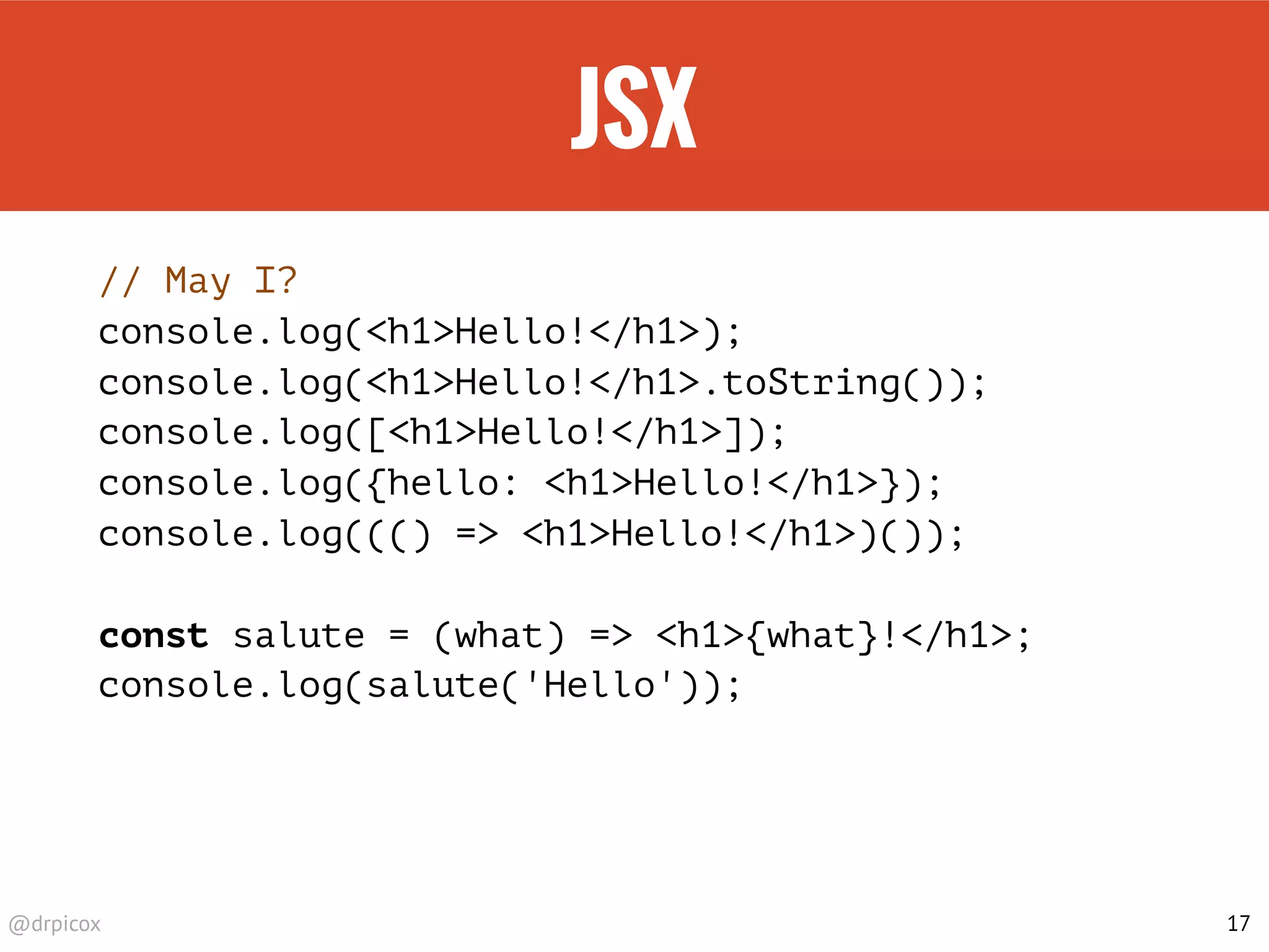 @drpicox
JSX
// May I?
console.log(<h1>Hello!</h1>);
console.log(<h1>Hello!</h1>.toString());
console.log([<h1>Hello!</h1>]);
console.log({hello: <h1>Hello!</h1>});
console.log((() => <h1>Hello!</h1>)());
const salute = (what) => <h1>{what}!</h1>;
console.log(salute('Hello'));
17
 