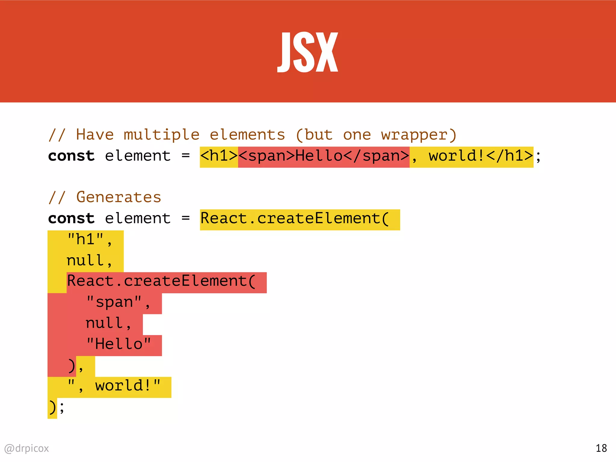 @drpicox
JSX
// Have multiple elements (but one wrapper)
const element = <h1><span>Hello</span>, world!</h1>;
// Generates
const element = React.createElement(
"h1",
null,
React.createElement(
"span",
null,
"Hello"
),
", world!"
);
18
 