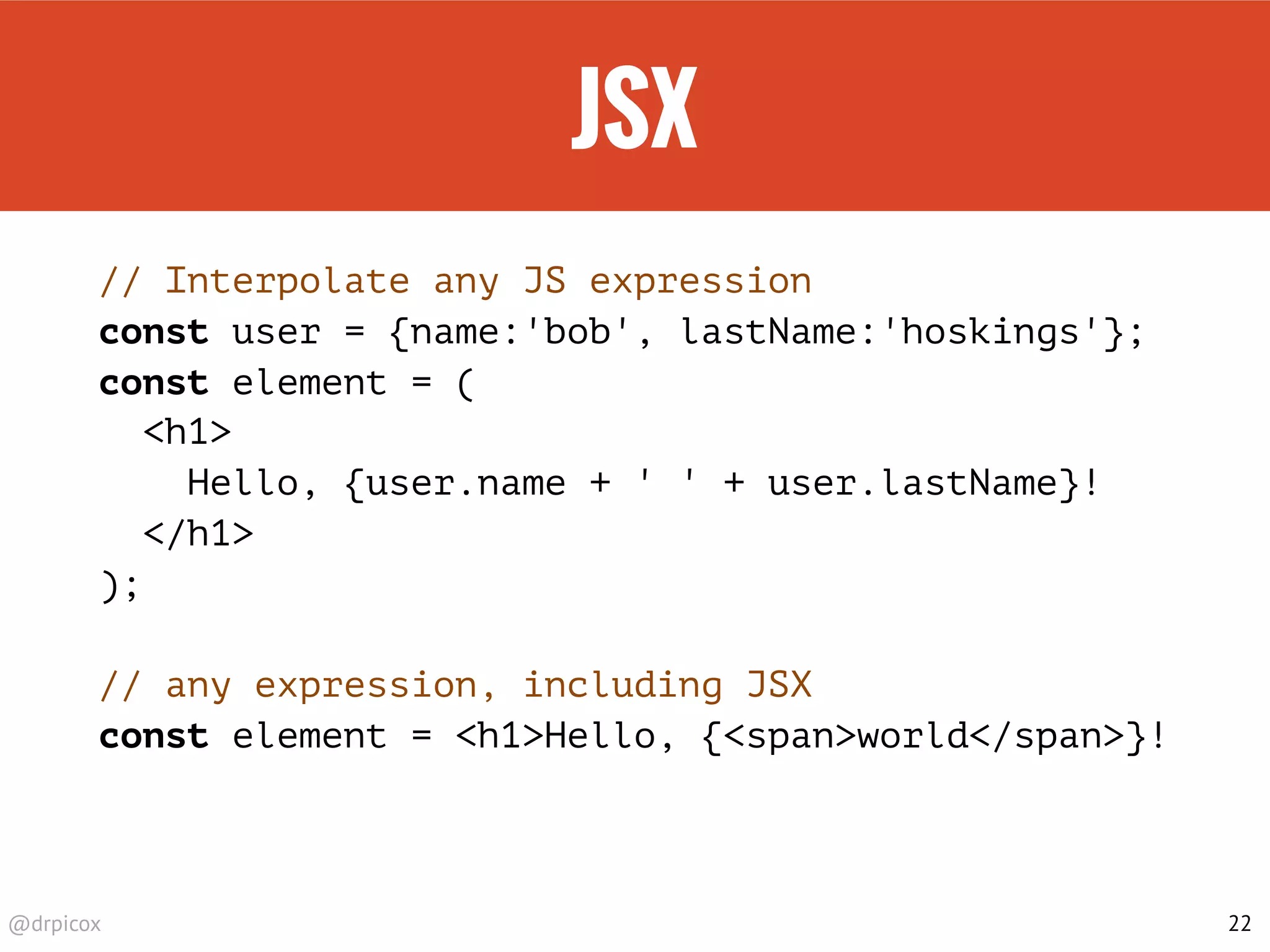 @drpicox
JSX
// Interpolate any JS expression
const user = {name:'bob', lastName:'hoskings'};
const element = (
<h1>
Hello, {user.name + ' ' + user.lastName}!
</h1>
);
// any expression, including JSX
const element = <h1>Hello, {<span>world</span>}!
22
 