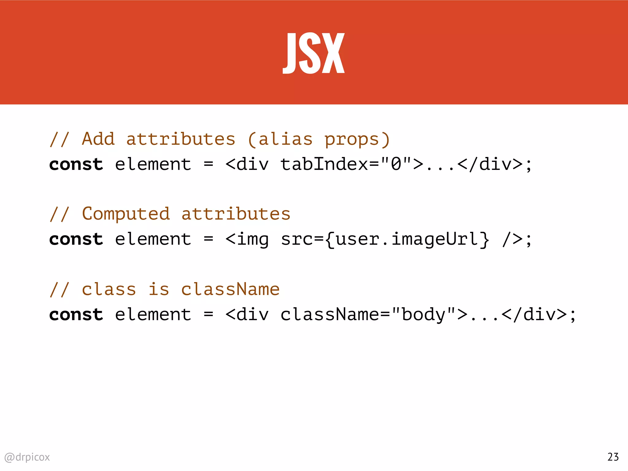 @drpicox
JSX
// Add attributes (alias props)
const element = <div tabIndex="0">...</div>;
// Computed attributes
const element = <img src={user.imageUrl} />;
// class is className
const element = <div className="body">...</div>;
23
 