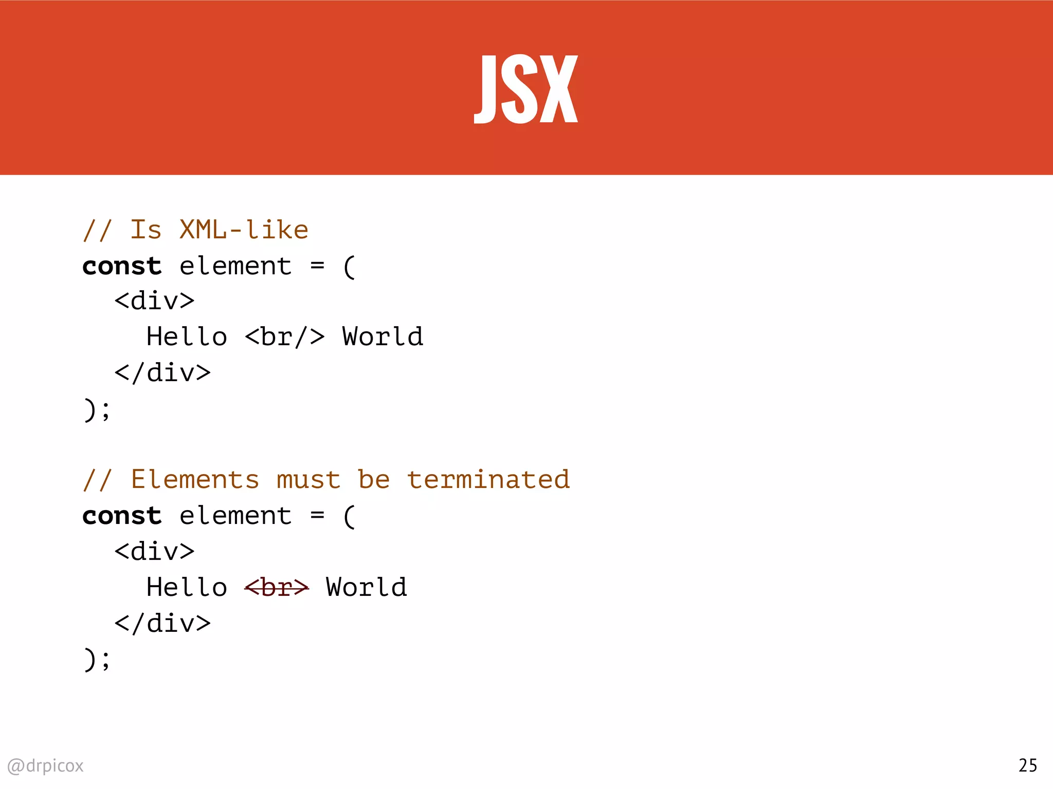 @drpicox
JSX
// Is XML-like
const element = (
<div>
Hello <br/> World
</div>
);
// Elements must be terminated
const element = (
<div>
Hello <br> World
</div>
);
25
 