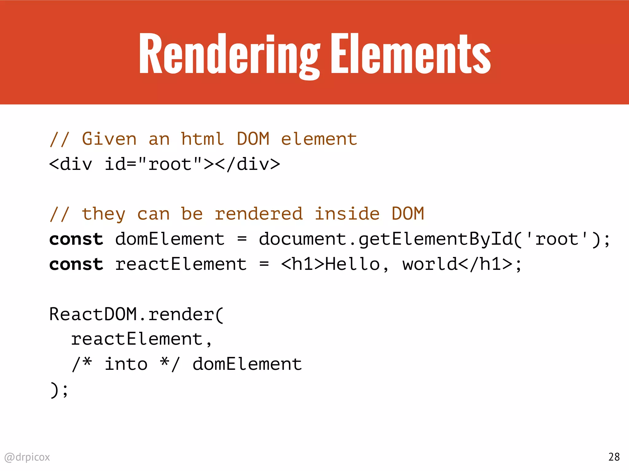 @drpicox
Rendering Elements
// Given an html DOM element
<div id="root"></div>
// they can be rendered inside DOM
const domElement = document.getElementById('root');
const reactElement = <h1>Hello, world</h1>;
ReactDOM.render(
reactElement,
/* into */ domElement
);
28
 
