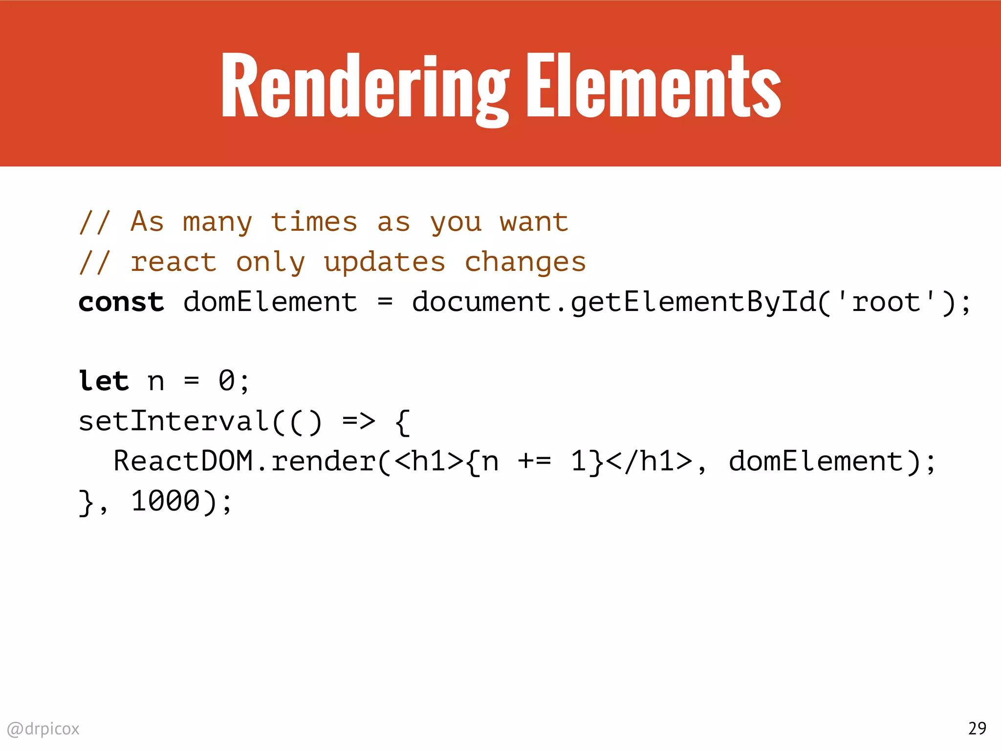@drpicox
Rendering Elements
// As many times as you want
// react only updates changes
const domElement = document.getElementById('root');
let n = 0;
setInterval(() => {
ReactDOM.render(<h1>{n += 1}</h1>, domElement);
}, 1000);
29
 
