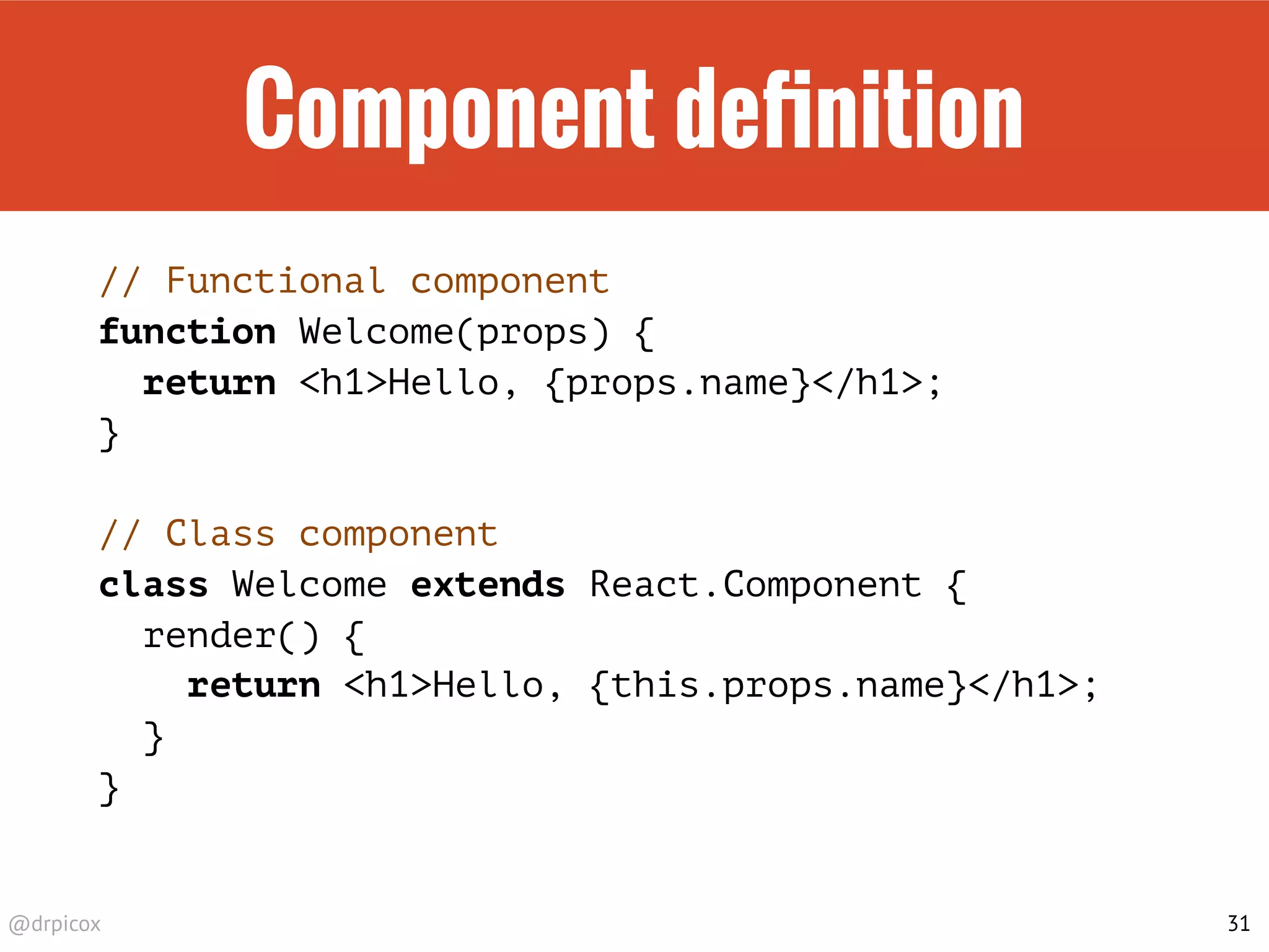 @drpicox
Component deﬁnition
// Functional component
function Welcome(props) {
return <h1>Hello, {props.name}</h1>;
}
// Class component
class Welcome extends React.Component {
render() {
return <h1>Hello, {this.props.name}</h1>;
}
}
31
 