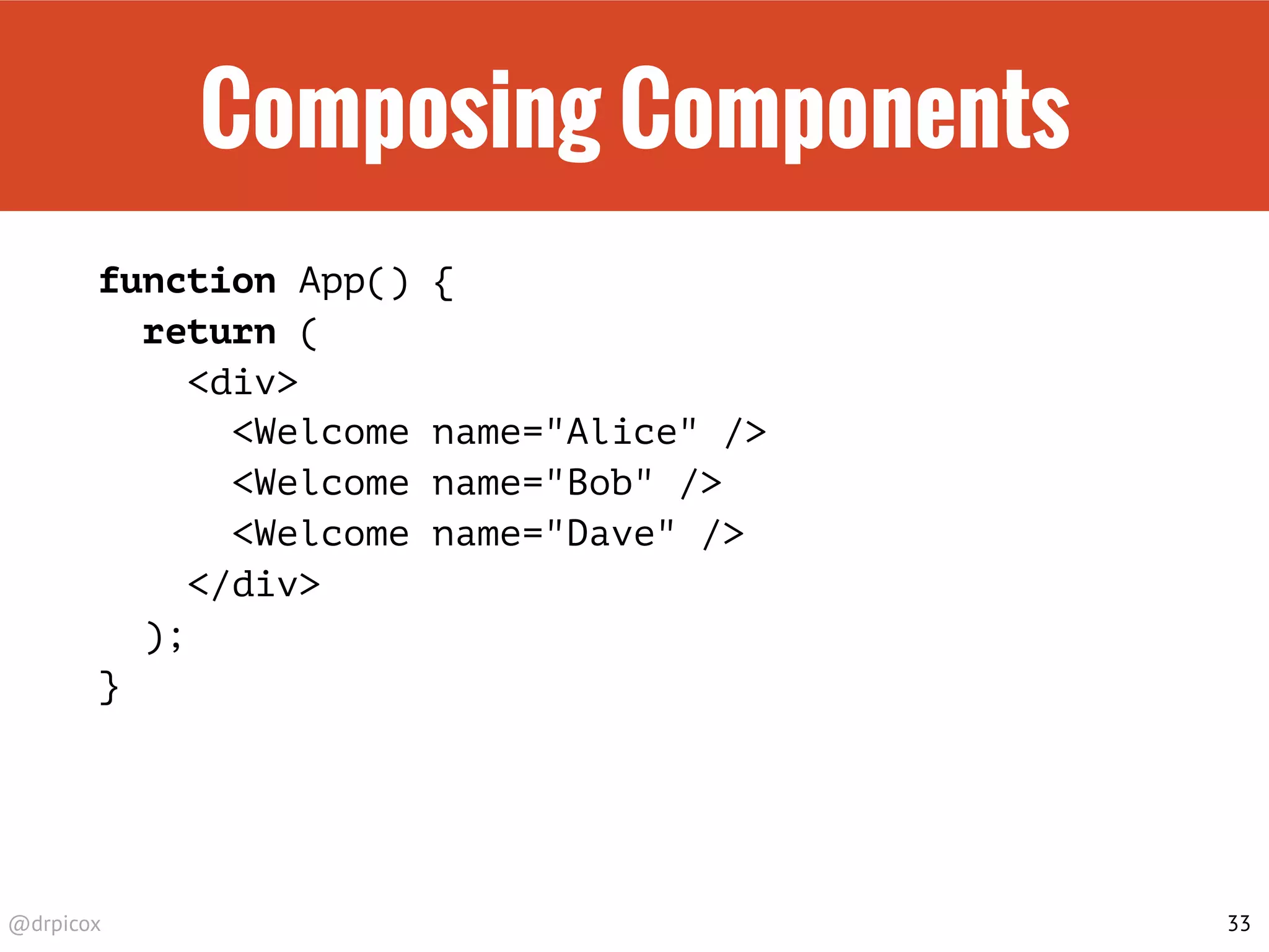 @drpicox
Composing Components
function App() {
return (
<div>
<Welcome name="Alice" />
<Welcome name="Bob" />
<Welcome name="Dave" />
</div>
);
}
33
 