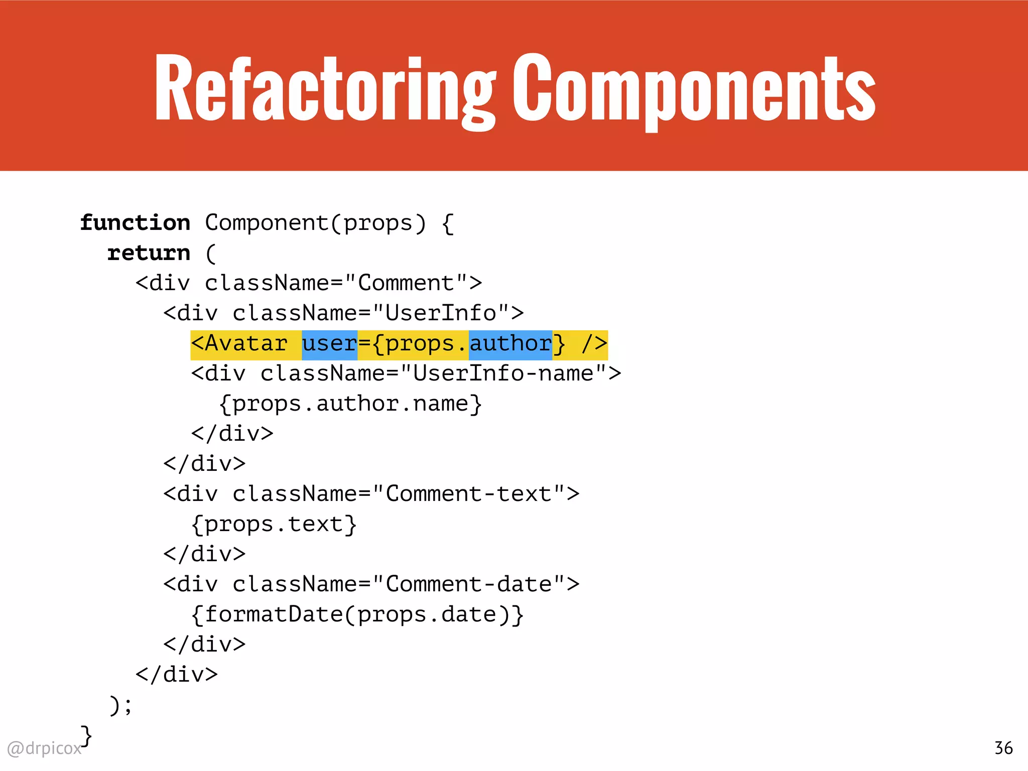 @drpicox
Refactoring Components
function Component(props) {
return (
<div className="Comment">
<div className="UserInfo">
<Avatar user={props.author} />
<div className="UserInfo-name">
{props.author.name}
</div>
</div>
<div className="Comment-text">
{props.text}
</div>
<div className="Comment-date">
{formatDate(props.date)}
</div>
</div>
);
}
36
 