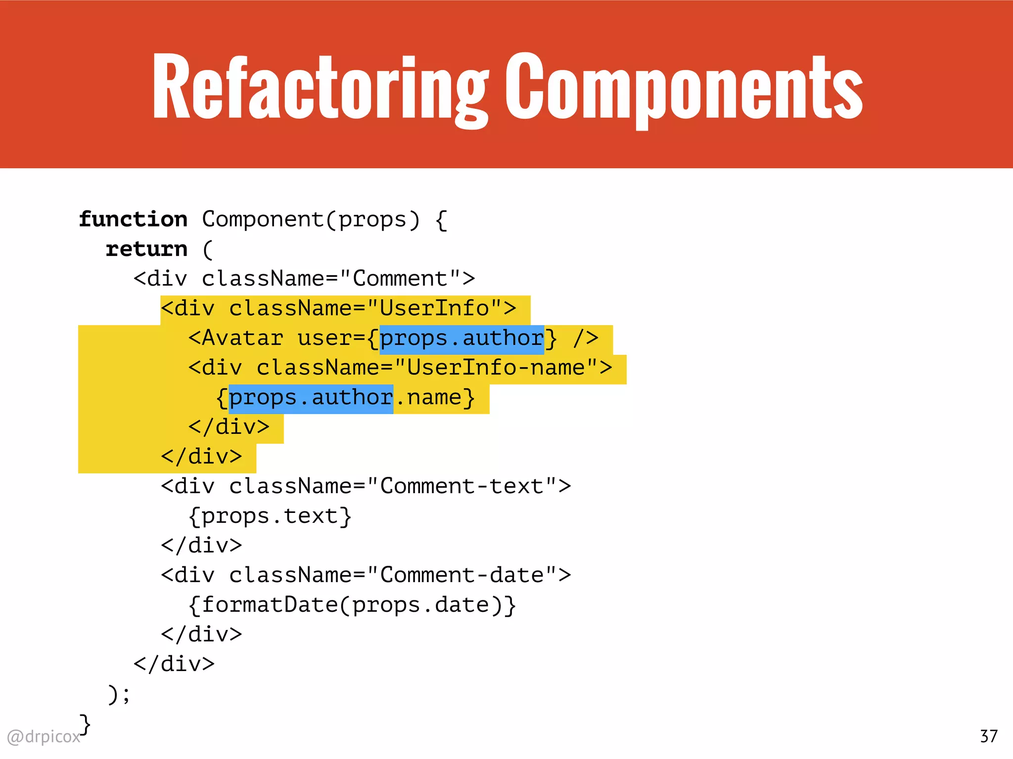 @drpicox
Refactoring Components
function Component(props) {
return (
<div className="Comment">
<div className="UserInfo">
<Avatar user={props.author} />
<div className="UserInfo-name">
{props.author.name}
</div>
</div>
<div className="Comment-text">
{props.text}
</div>
<div className="Comment-date">
{formatDate(props.date)}
</div>
</div>
);
}
37
 