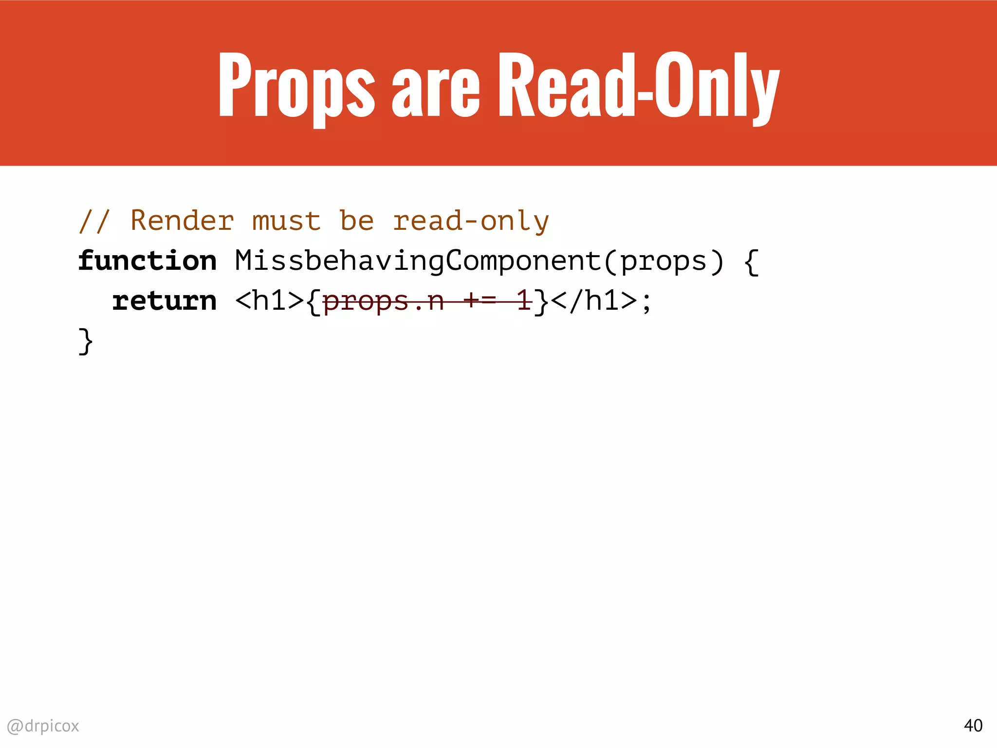 @drpicox
Props are Read-Only
// Render must be read-only
function MissbehavingComponent(props) {
return <h1>{props.n += 1}</h1>;
}
40
 
