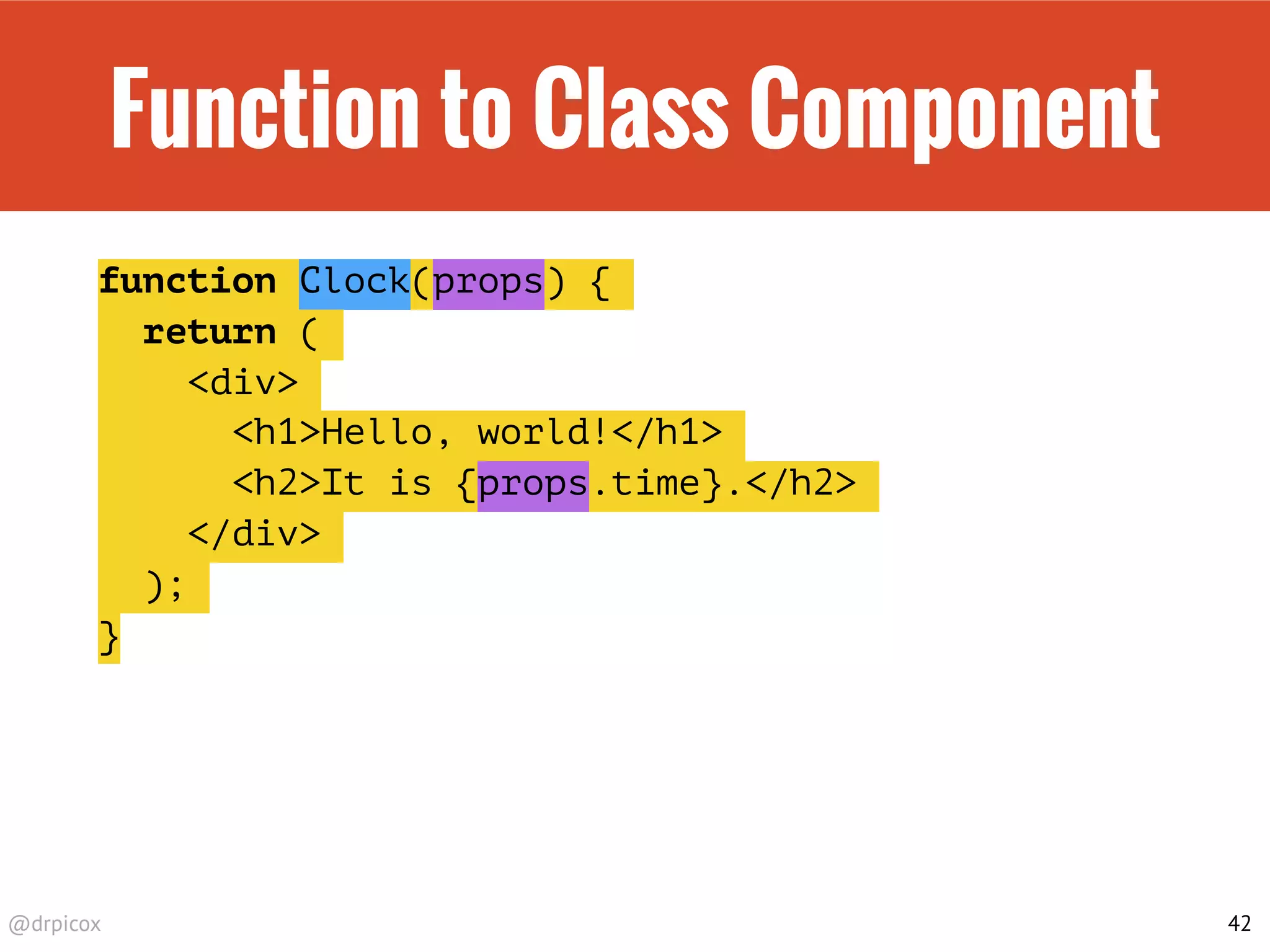 @drpicox
Function to Class Component
function Clock(props) {
return (
<div>
<h1>Hello, world!</h1>
<h2>It is {props.time}.</h2>
</div>
);
}
42
 