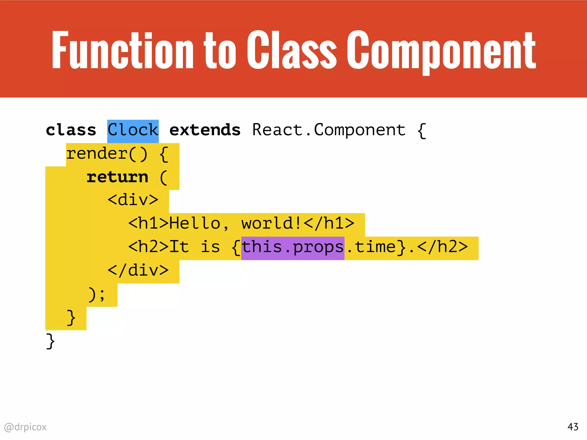 @drpicox
Function to Class Component
class Clock extends React.Component {
render() {
return (
<div>
<h1>Hello, world!</h1>
<h2>It is {this.props.time}.</h2>
</div>
);
}
}
43
 