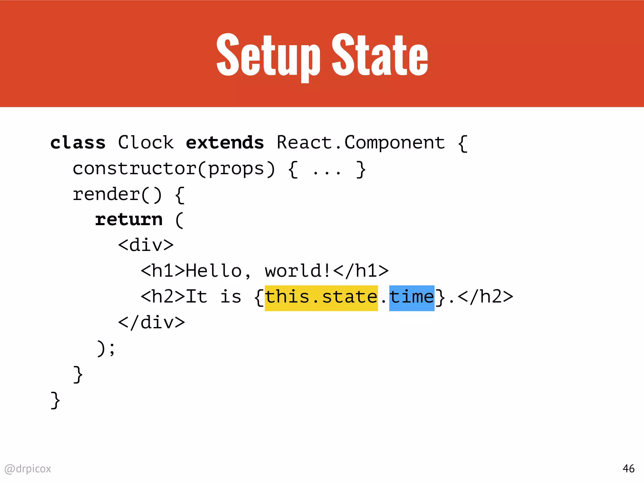 @drpicox
Setup State
class Clock extends React.Component {
constructor(props) { ... }
render() {
return (
<div>
<h1>Hello, world!</h1>
<h2>It is {this.state.time}.</h2>
</div>
);
}
}
46
 
