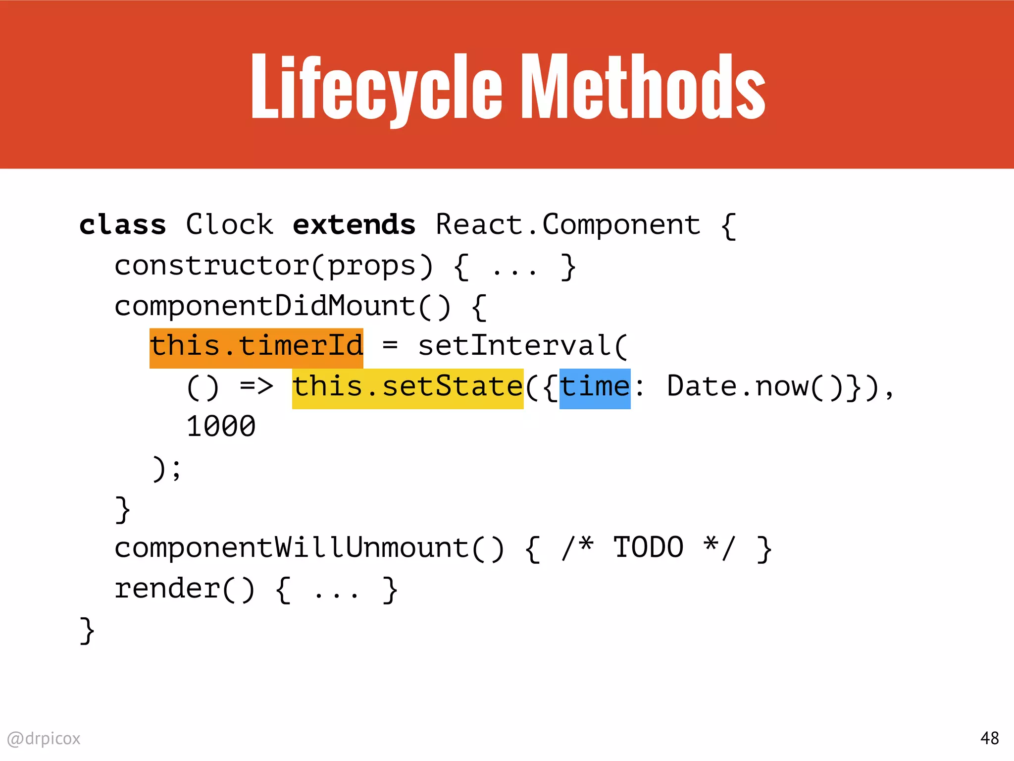 @drpicox
Lifecycle Methods
class Clock extends React.Component {
constructor(props) { ... }
componentDidMount() {
this.timerId = setInterval(
() => this.setState({time: Date.now()}),
1000
);
}
componentWillUnmount() { /* TODO */ }
render() { ... }
}
48
 
