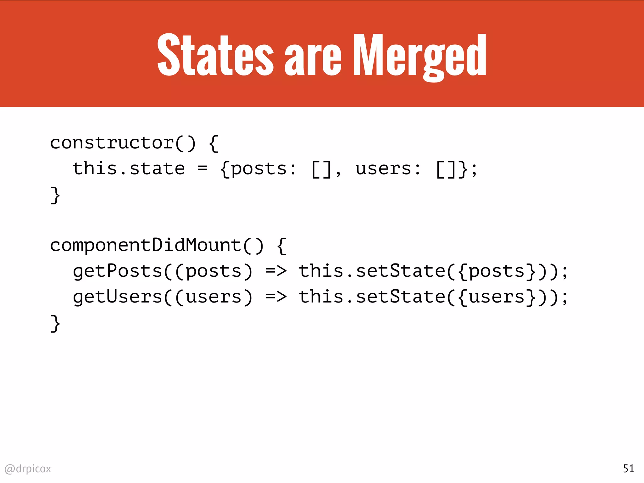 @drpicox
States are Merged
constructor() {
this.state = {posts: [], users: []};
}
componentDidMount() {
getPosts((posts) => this.setState({posts}));
getUsers((users) => this.setState({users}));
}
51
 