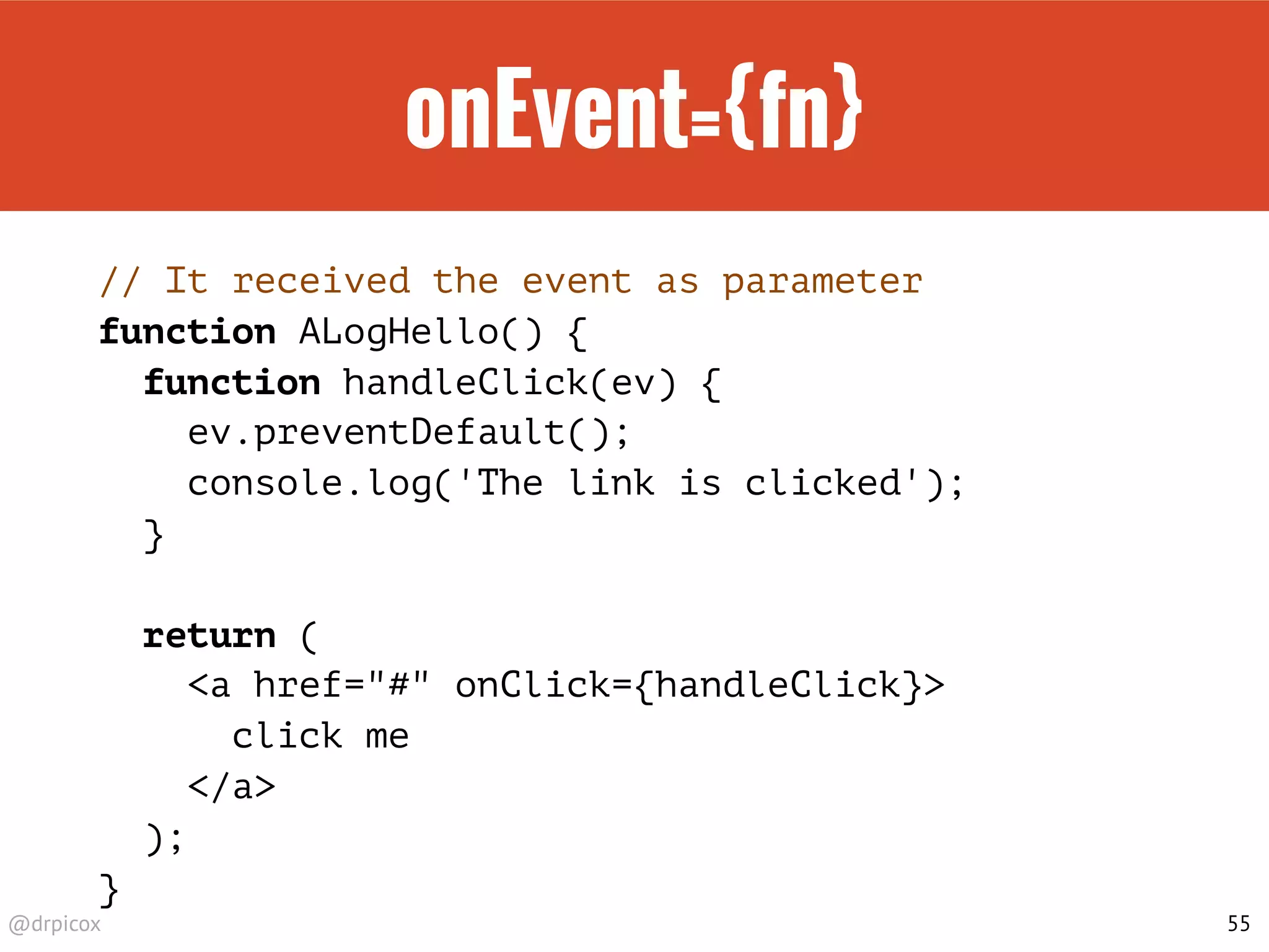 @drpicox
onEvent={fn}
// It received the event as parameter
function ALogHello() {
function handleClick(ev) {
ev.preventDefault();
console.log('The link is clicked');
}
return (
<a href="#" onClick={handleClick}>
click me
</a>
);
}
55
 