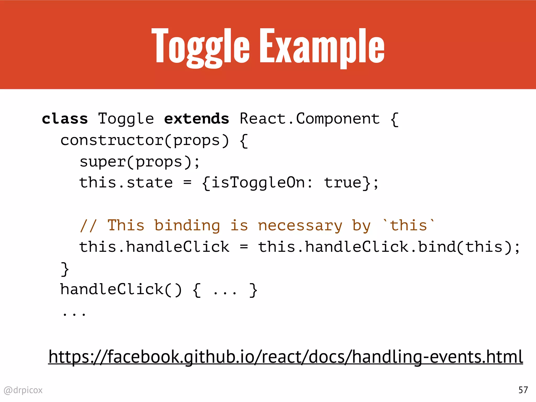 @drpicox
Toggle Example
class Toggle extends React.Component {
constructor(props) {
super(props);
this.state = {isToggleOn: true};
// This binding is necessary by `this`
this.handleClick = this.handleClick.bind(this);
}
handleClick() { ... }
...
57
https://facebook.github.io/react/docs/handling-events.html
 