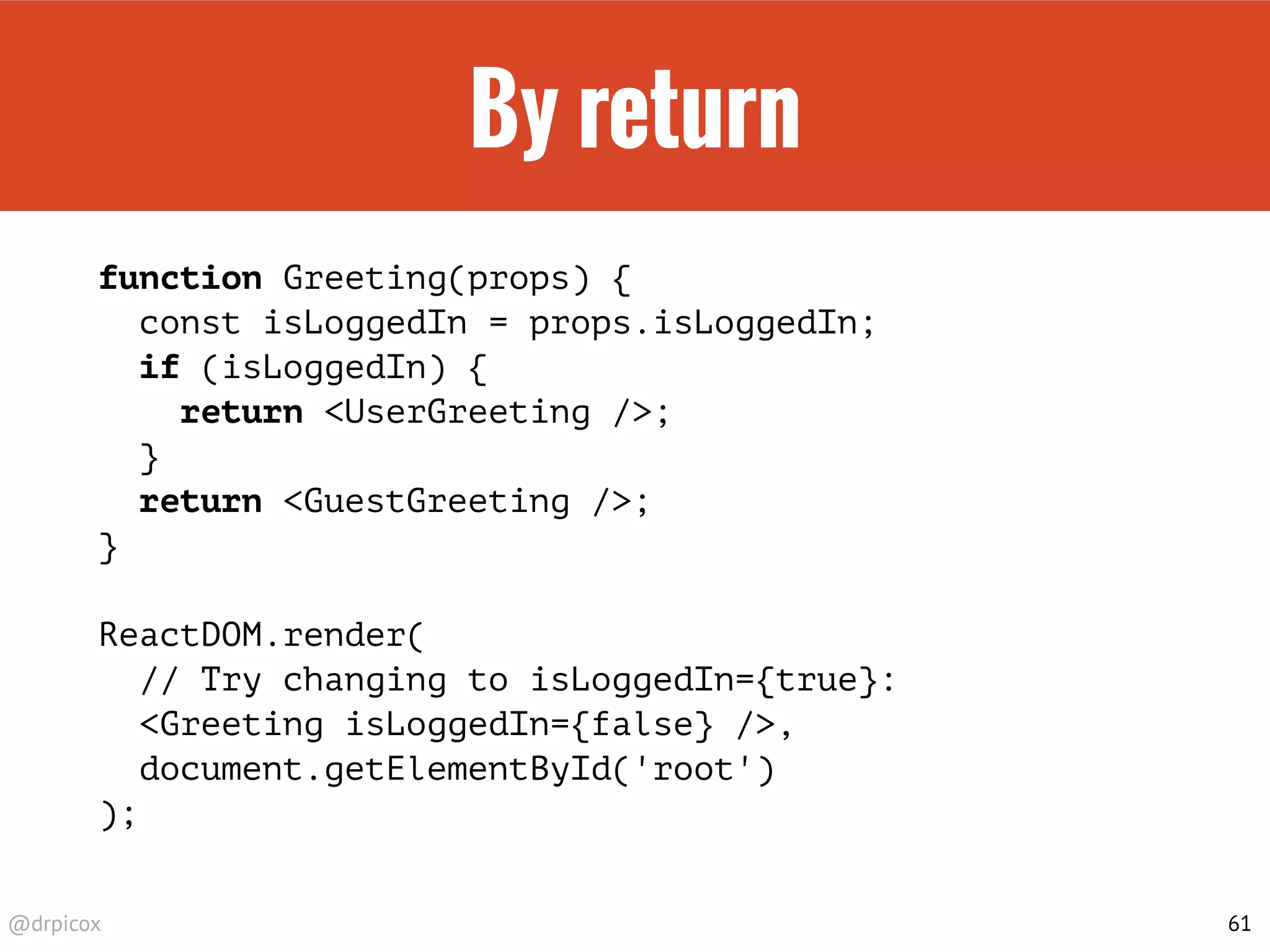 @drpicox
By return
function Greeting(props) {
const isLoggedIn = props.isLoggedIn;
if (isLoggedIn) {
return <UserGreeting />;
}
return <GuestGreeting />;
}
ReactDOM.render(
// Try changing to isLoggedIn={true}:
<Greeting isLoggedIn={false} />,
document.getElementById('root')
);
61
 