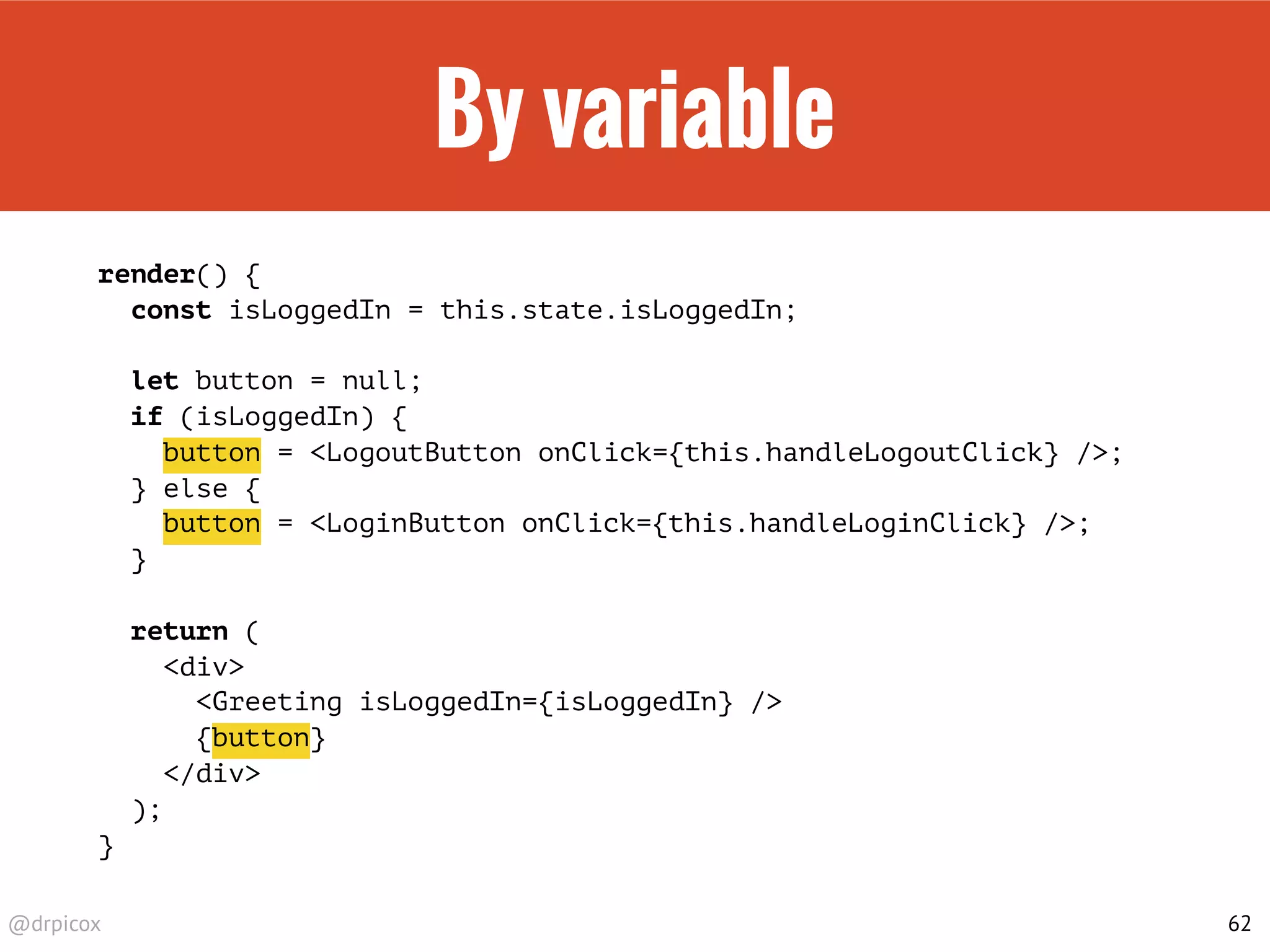 @drpicox
By variable
render() {
const isLoggedIn = this.state.isLoggedIn;
let button = null;
if (isLoggedIn) {
button = <LogoutButton onClick={this.handleLogoutClick} />;
} else {
button = <LoginButton onClick={this.handleLoginClick} />;
}
return (
<div>
<Greeting isLoggedIn={isLoggedIn} />
{button}
</div>
);
}
62
 