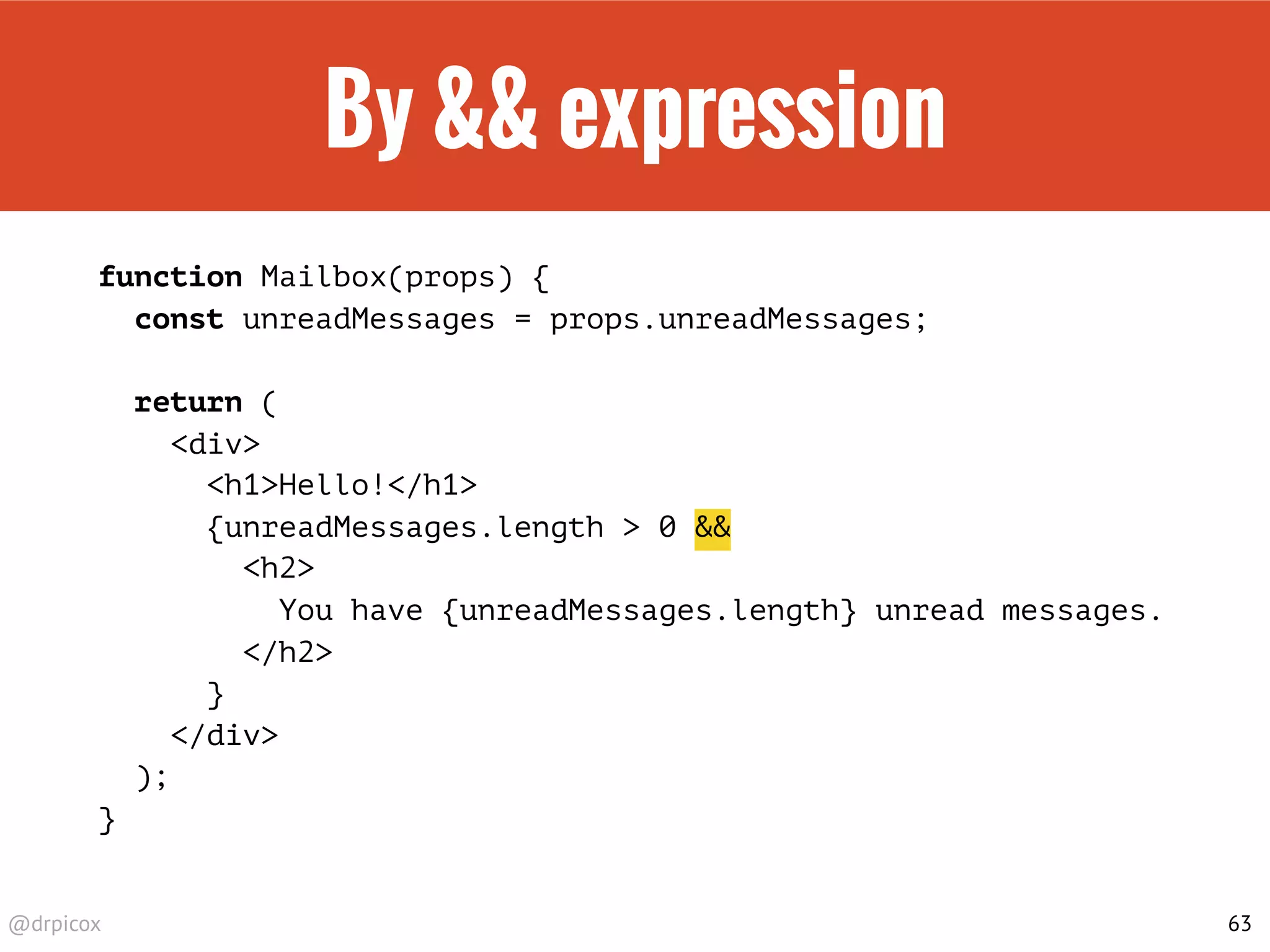 @drpicox
By && expression
function Mailbox(props) {
const unreadMessages = props.unreadMessages;
return (
<div>
<h1>Hello!</h1>
{unreadMessages.length > 0 &&
<h2>
You have {unreadMessages.length} unread messages.
</h2>
}
</div>
);
}
63
 