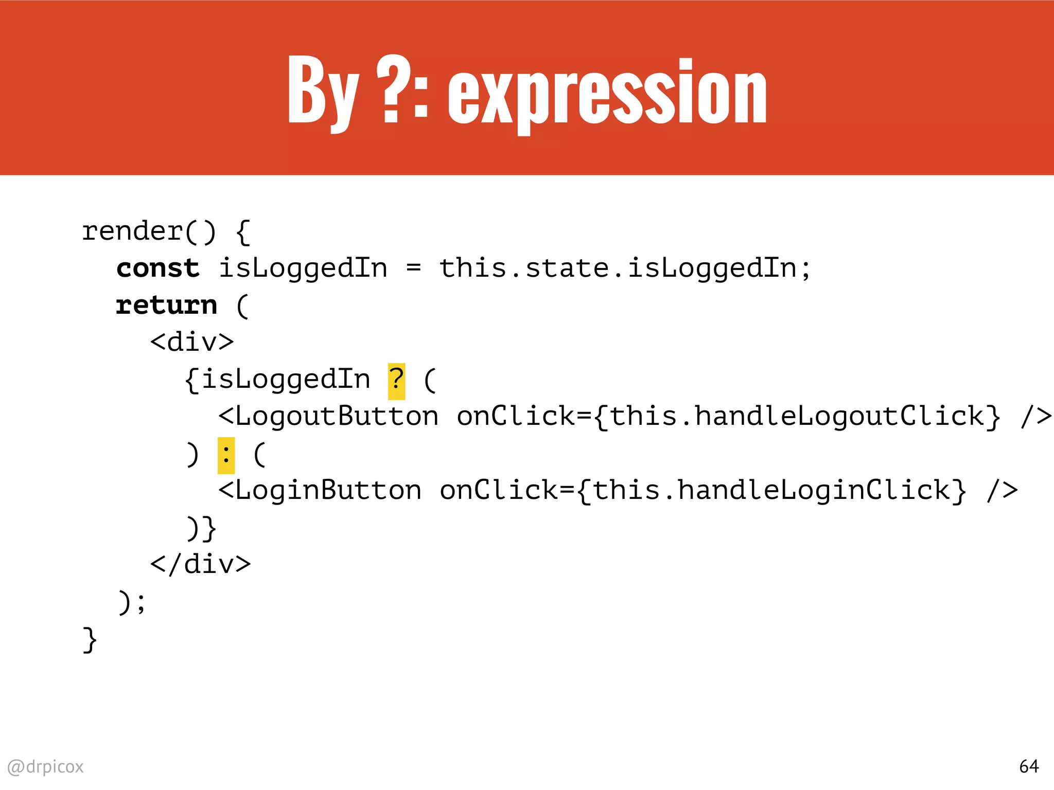 @drpicox
By ?: expression
render() {
const isLoggedIn = this.state.isLoggedIn;
return (
<div>
{isLoggedIn ? (
<LogoutButton onClick={this.handleLogoutClick} />
) : (
<LoginButton onClick={this.handleLoginClick} />
)}
</div>
);
}
64
 