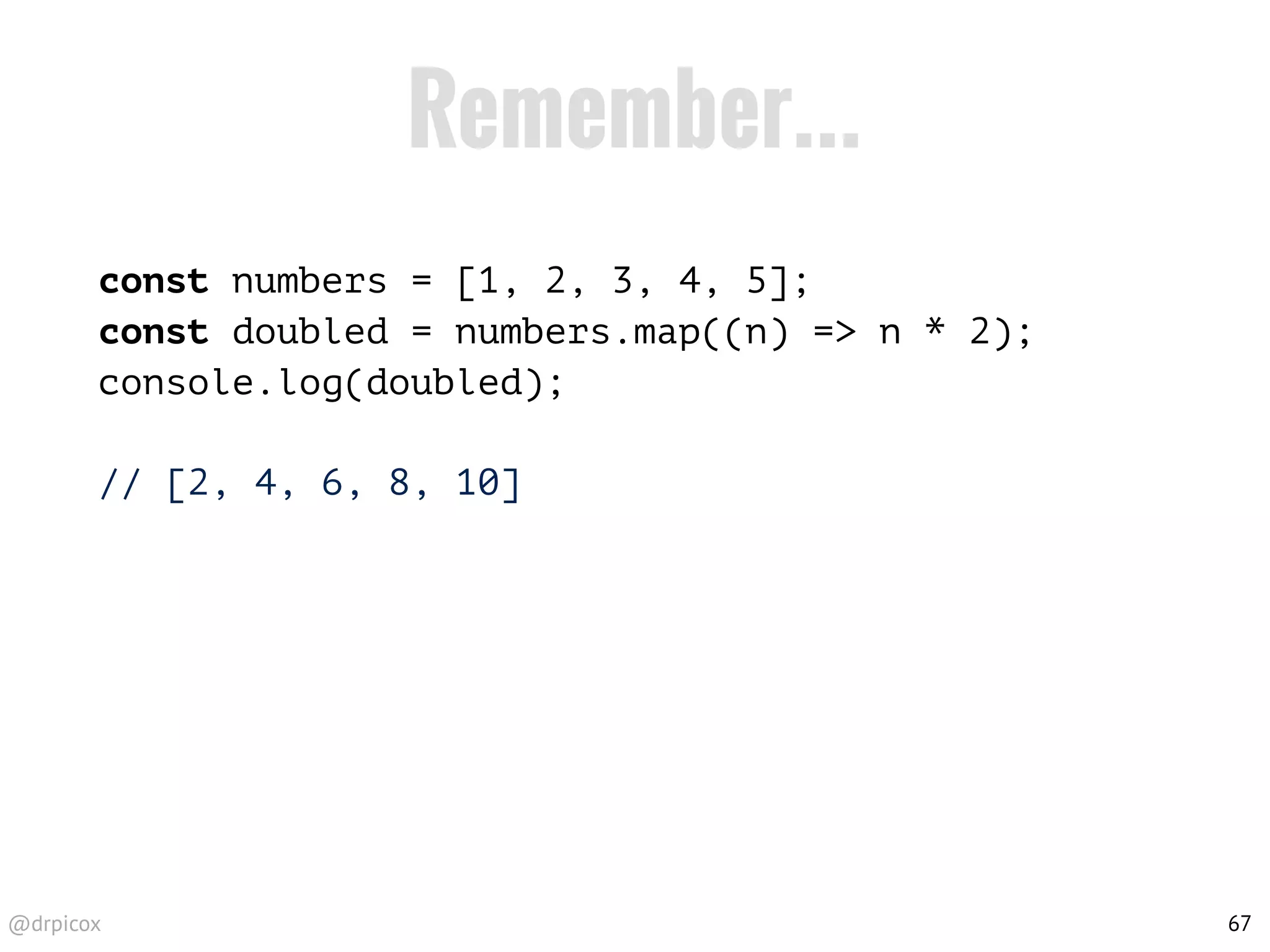 @drpicox
Remember...
const numbers = [1, 2, 3, 4, 5];
const doubled = numbers.map((n) => n * 2);
console.log(doubled);
// [2, 4, 6, 8, 10]
67
 