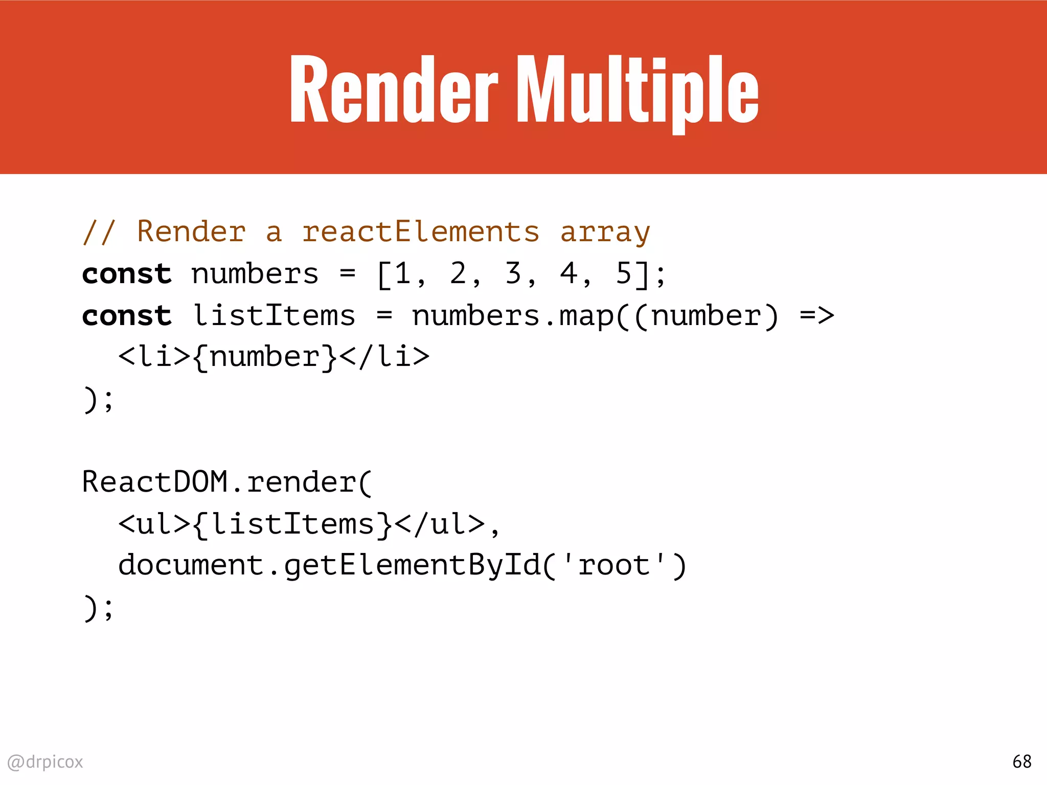 @drpicox
Render Multiple
// Render a reactElements array
const numbers = [1, 2, 3, 4, 5];
const listItems = numbers.map((number) =>
<li>{number}</li>
);
ReactDOM.render(
<ul>{listItems}</ul>,
document.getElementById('root')
);
68
 