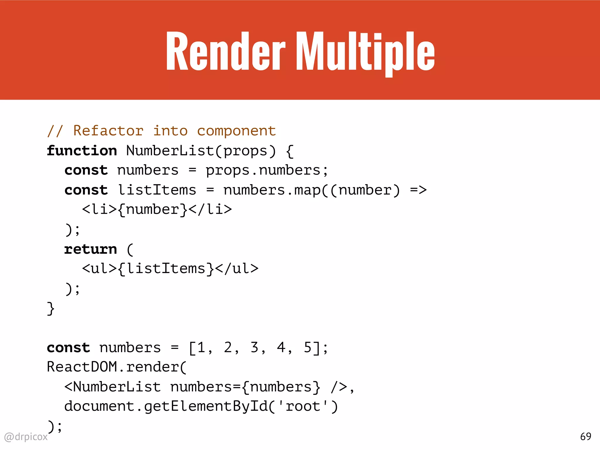 @drpicox
Render Multiple
// Refactor into component
function NumberList(props) {
const numbers = props.numbers;
const listItems = numbers.map((number) =>
<li>{number}</li>
);
return (
<ul>{listItems}</ul>
);
}
const numbers = [1, 2, 3, 4, 5];
ReactDOM.render(
<NumberList numbers={numbers} />,
document.getElementById('root')
);
69
 