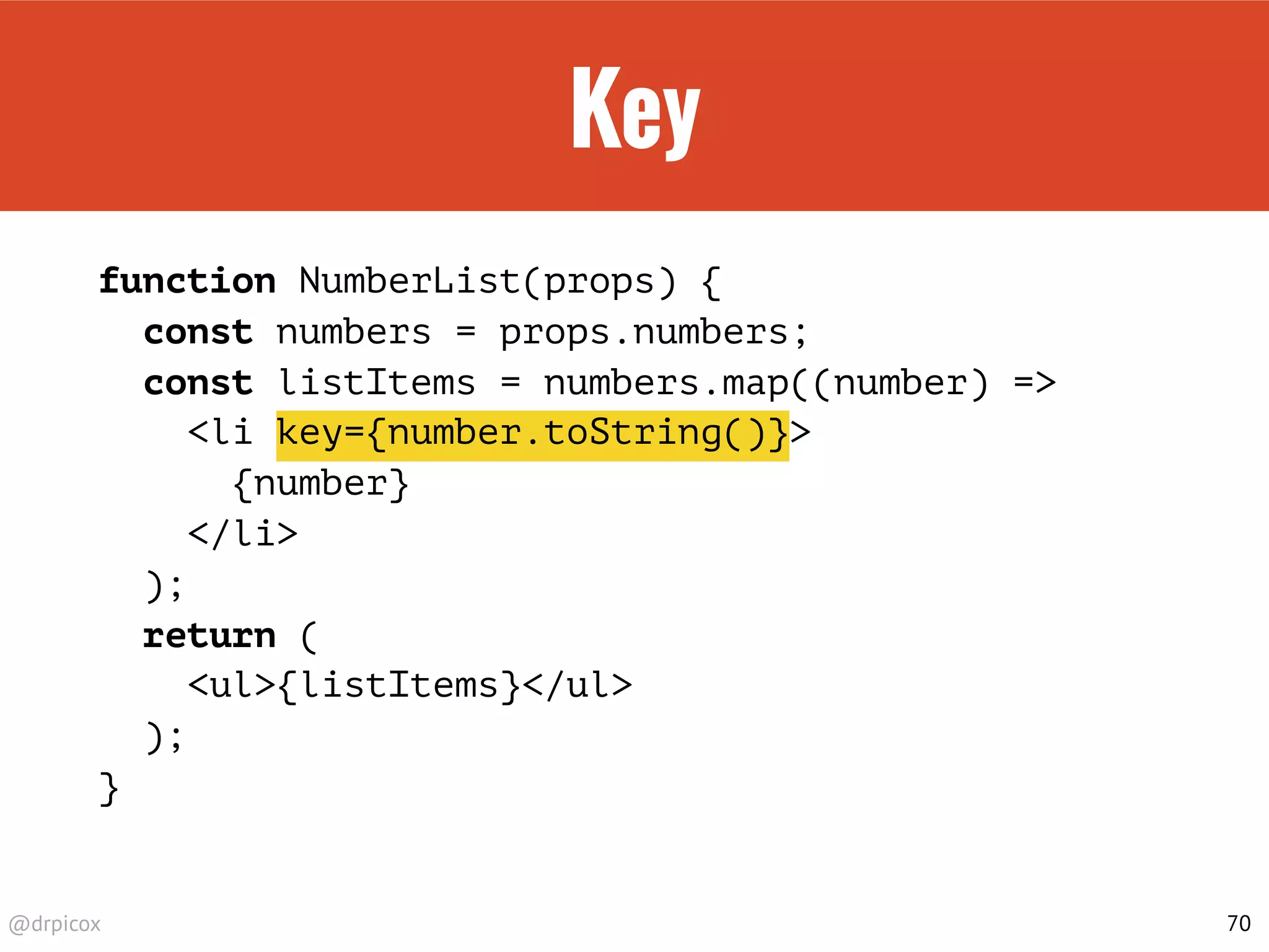 @drpicox
Key
function NumberList(props) {
const numbers = props.numbers;
const listItems = numbers.map((number) =>
<li key={number.toString()}>
{number}
</li>
);
return (
<ul>{listItems}</ul>
);
}
70
 