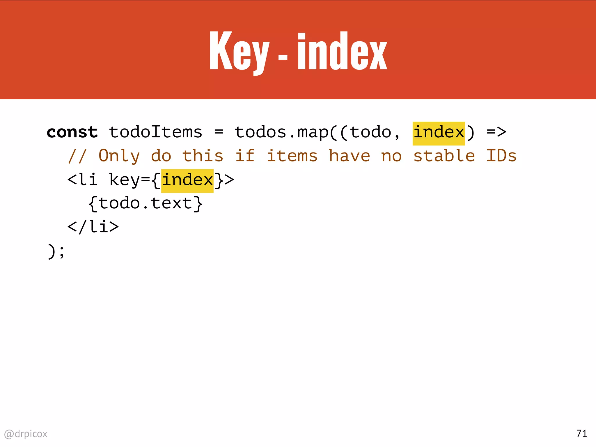 @drpicox
Key - index
const todoItems = todos.map((todo, index) =>
// Only do this if items have no stable IDs
<li key={index}>
{todo.text}
</li>
);
71
 