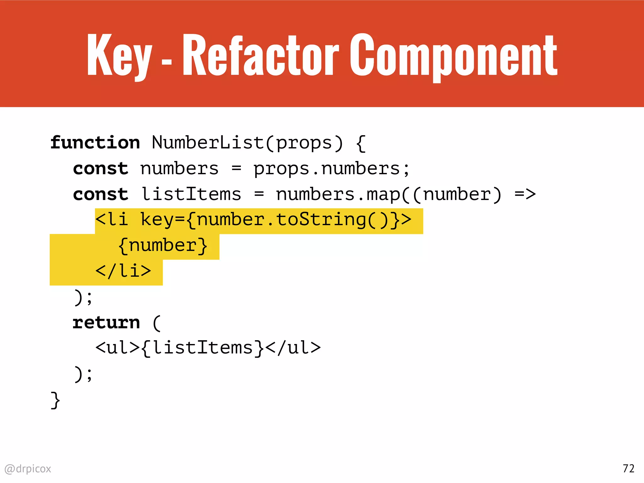 @drpicox
Key - Refactor Component
function NumberList(props) {
const numbers = props.numbers;
const listItems = numbers.map((number) =>
<li key={number.toString()}>
{number}
</li>
);
return (
<ul>{listItems}</ul>
);
}
72
 